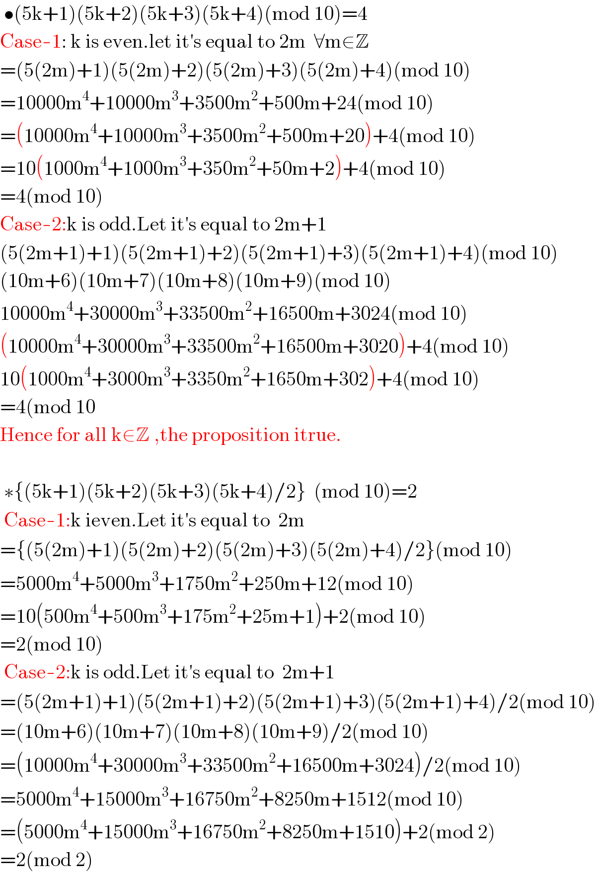  •(5k+1)(5k+2)(5k+3)(5k+4)(mod 10)=4  Case-1: k is even.let it′s equal to 2m  ∀m∈Z  =(5(2m)+1)(5(2m)+2)(5(2m)+3)(5(2m)+4)(mod 10)  =10000m^4 +10000m^3 +3500m^2 +500m+24(mod 10)  =(10000m^4 +10000m^3 +3500m^2 +500m+20)+4(mod 10)  =10(1000m^4 +1000m^3 +350m^2 +50m+2)+4(mod 10)  =4(mod 10)    Case-2:k is odd.Let it′s equal to 2m+1  (5(2m+1)+1)(5(2m+1)+2)(5(2m+1)+3)(5(2m+1)+4)(mod 10)  (10m+6)(10m+7)(10m+8)(10m+9)(mod 10)  10000m^4 +30000m^3 +33500m^2 +16500m+3024(mod 10)  (10000m^4 +30000m^3 +33500m^2 +16500m+3020)+4(mod 10)  10(1000m^4 +3000m^3 +3350m^2 +1650m+302)+4(mod 10)  =4(mod 10     Hence for all k∈Z ,the proposition itrue.     ∗{(5k+1)(5k+2)(5k+3)(5k+4)/2}  (mod 10)=2   Case-1:k ieven.Let it′s equal to  2m  ={(5(2m)+1)(5(2m)+2)(5(2m)+3)(5(2m)+4)/2}(mod 10)  =5000m^4 +5000m^3 +1750m^2 +250m+12(mod 10)  =10(500m^4 +500m^3 +175m^2 +25m+1)+2(mod 10)  =2(mod 10)   Case-2:k is odd.Let it′s equal to  2m+1  =(5(2m+1)+1)(5(2m+1)+2)(5(2m+1)+3)(5(2m+1)+4)/2(mod 10)  =(10m+6)(10m+7)(10m+8)(10m+9)/2(mod 10)  =(10000m^4 +30000m^3 +33500m^2 +16500m+3024)/2(mod 10)  =5000m^4 +15000m^3 +16750m^2 +8250m+1512(mod 10)  =(5000m^4 +15000m^3 +16750m^2 +8250m+1510)+2(mod 2)  =2(mod 2)  