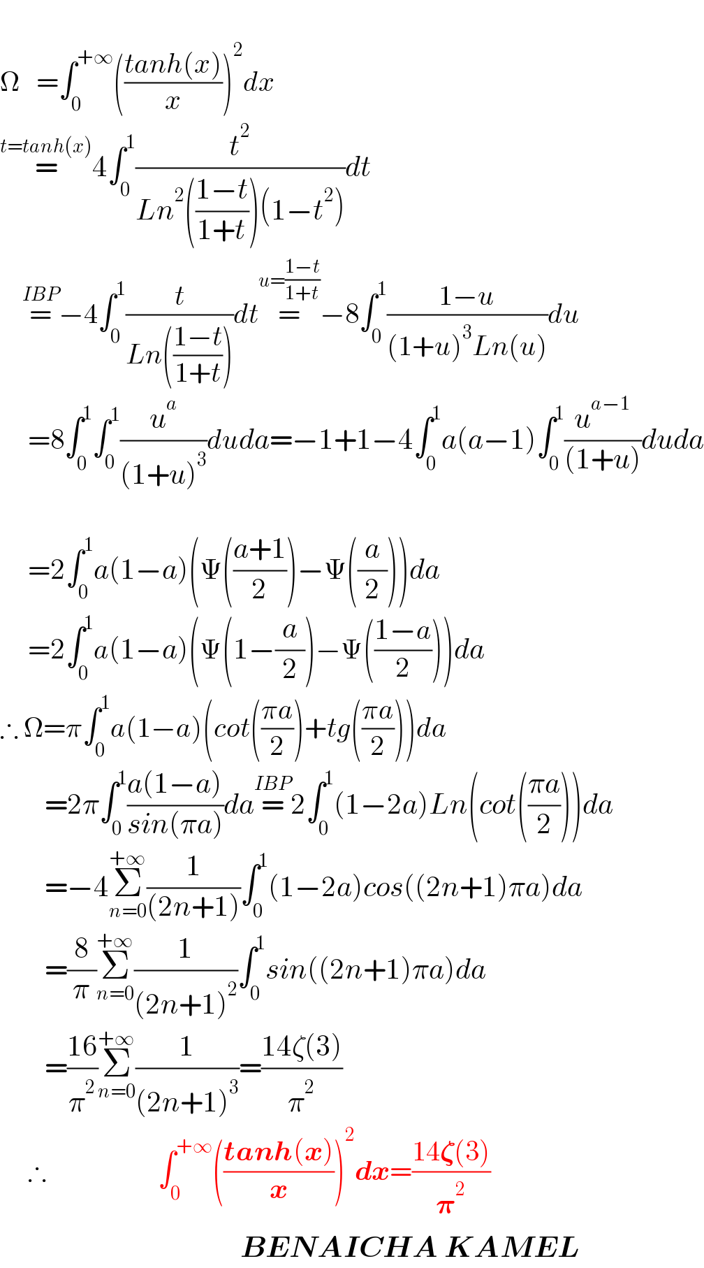  Ω   =∫_0 ^(+∞) (((tanh(x))/x))^2 dx  =^(t=tanh(x)) 4∫_0 ^1 (t^2 /(Ln^2 (((1−t)/(1+t)))(1−t^2 )))dt      =^(IBP) −4∫_0 ^1 (t/(Ln(((1−t)/(1+t)))))dt=^(u=((1−t)/(1+t))) −8∫_0 ^1 ((1−u)/((1+u)^3 Ln(u)))du       =8∫_0 ^1 ∫_0 ^1 (u^a /((1+u)^3 ))duda=−1+1−4∫_0 ^1 a(a−1)∫_0 ^1 (u^(a−1) /((1+u)))duda              =2∫_0 ^1 a(1−a)(Ψ(((a+1)/2))−Ψ((a/2)))da       =2∫_0 ^1 a(1−a)(Ψ(1−(a/2))−Ψ(((1−a)/2)))da  ∴ Ω=π∫_0 ^1 a(1−a)(cot(((πa)/2))+tg(((πa)/2)))da          =2π∫_0 ^1 ((a(1−a))/(sin(πa)))da=^(IBP) 2∫_0 ^1 (1−2a)Ln(cot(((πa)/2)))da          =−4Σ_(n=0) ^(+∞) (1/((2n+1)))∫_0 ^1 (1−2a)cos((2n+1)πa)da          =(8/π)Σ_(n=0) ^(+∞) (1/((2n+1)^2 ))∫_0 ^1 sin((2n+1)πa)da          =((16)/π^2 )Σ_(n=0) ^(+∞) (1/((2n+1)^3 ))=((14ζ(3))/π^2 )       ∴                    ∫_0 ^(+∞) (((tanh(x))/x))^2 dx=((14𝛇(3))/𝛑^2 )                                             BENAICHA KAMEL  