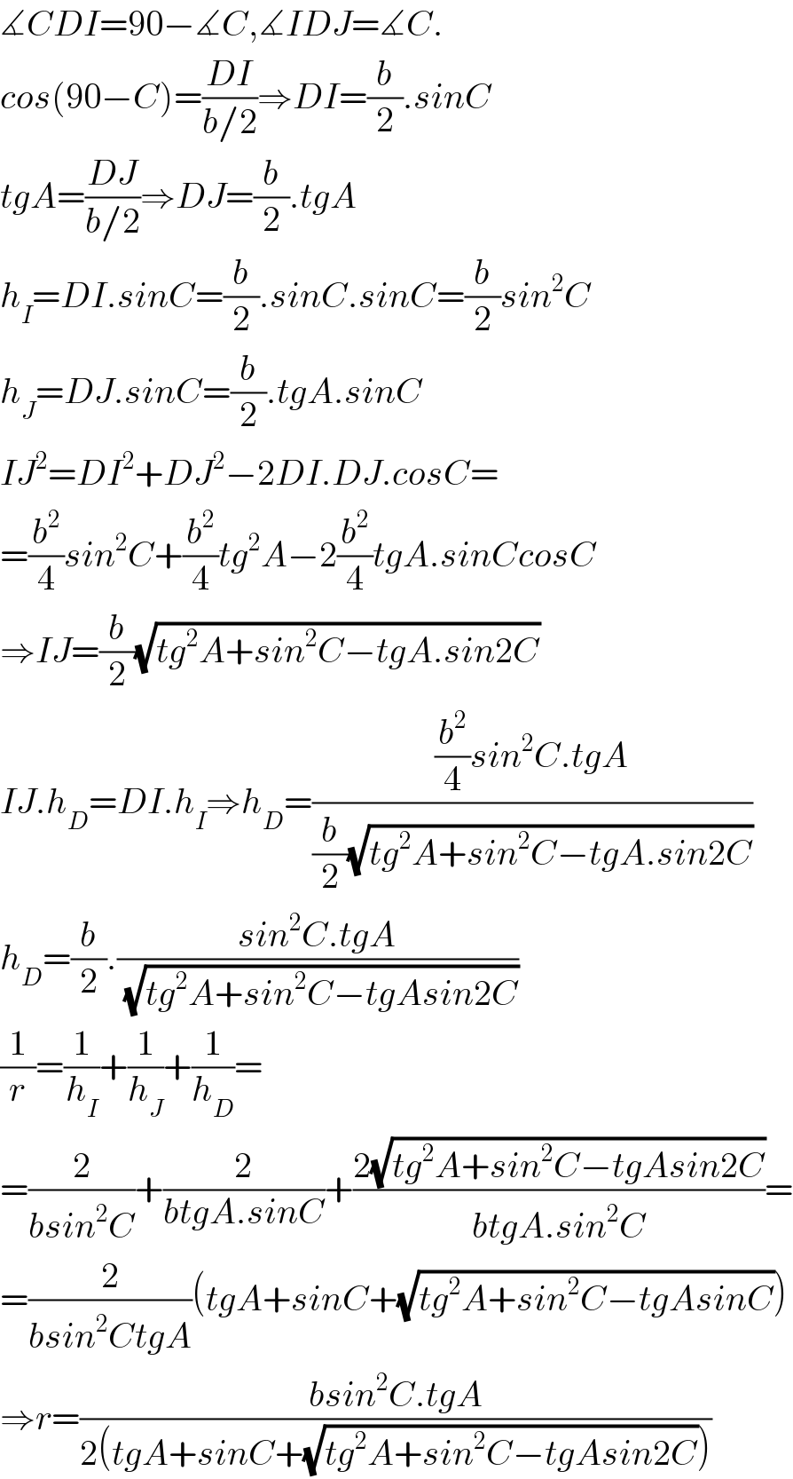 ∡CDI=90−∡C,∡IDJ=∡C.  cos(90−C)=((DI)/(b/2))⇒DI=(b/2).sinC  tgA=((DJ)/(b/2))⇒DJ=(b/2).tgA  h_I =DI.sinC=(b/2).sinC.sinC=(b/2)sin^2 C  h_J =DJ.sinC=(b/2).tgA.sinC  IJ^2 =DI^2 +DJ^2 −2DI.DJ.cosC=  =(b^2 /4)sin^2 C+(b^2 /4)tg^2 A−2(b^2 /4)tgA.sinCcosC  ⇒IJ=(b/2)(√(tg^2 A+sin^2 C−tgA.sin2C))  IJ.h_D =DI.h_I ⇒h_D =(((b^2 /4)sin^2 C.tgA)/((b/2)(√(tg^2 A+sin^2 C−tgA.sin2C))))  h_D =(b/2).((sin^2 C.tgA)/(√(tg^2 A+sin^2 C−tgAsin2C)))  (1/r)=(1/h_I )+(1/h_J )+(1/h_D )=  =(2/(bsin^2 C))+(2/(btgA.sinC))+((2(√(tg^2 A+sin^2 C−tgAsin2C)))/(btgA.sin^2 C))=  =(2/(bsin^2 CtgA))(tgA+sinC+(√(tg^2 A+sin^2 C−tgAsinC)))  ⇒r=((bsin^2 C.tgA)/(2(tgA+sinC+(√(tg^2 A+sin^2 C−tgAsin2C)))))  