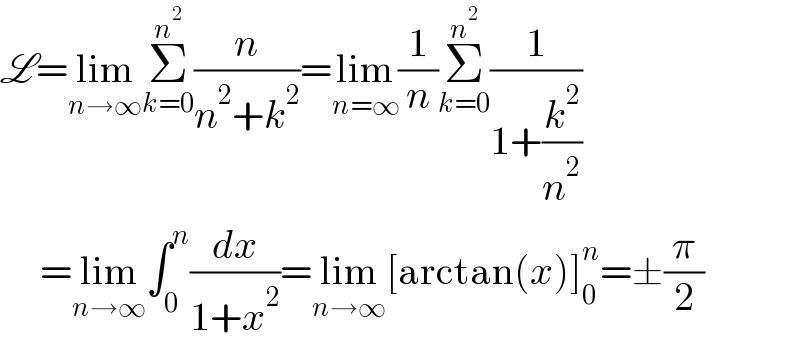 L=lim_(n→∞) Σ_(k=0) ^n^2  (n/(n^2 +k^2 ))=lim_(n=∞) (1/n)Σ_(k=0) ^n^2  (1/(1+(k^2 /n^2 )))       =lim_(n→∞) ∫_0 ^n (dx/(1+x^2 ))=lim_(n→∞) [arctan(x)]_0 ^n =±(π/2)  