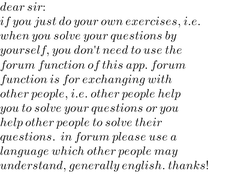 dear sir:  if you just do your own exercises, i.e.  when you solve your questions by  yourself, you don′t need to use the  forum function of this app. forum  function is for exchanging with  other people, i.e. other people help  you to solve your questions or you  help other people to solve their  questions.  in forum please use a  language which other people may  understand, generally english. thanks!  