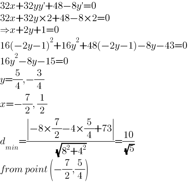 32x+32yy′+48−8y′=0  32x+32y×2+48−8×2=0  ⇒x+2y+1=0  16(−2y−1)^2 +16y^2 +48(−2y−1)−8y−43=0  16y^2 −8y−15=0  y=(5/4),−(3/4)  x=−(7/2), (1/2)  d_(min) =((∣−8×(7/2)−4×(5/4)+73∣)/( (√(8^2 +4^2 ))))=((10)/( (√5)))  from point (−(7/2),(5/4))  