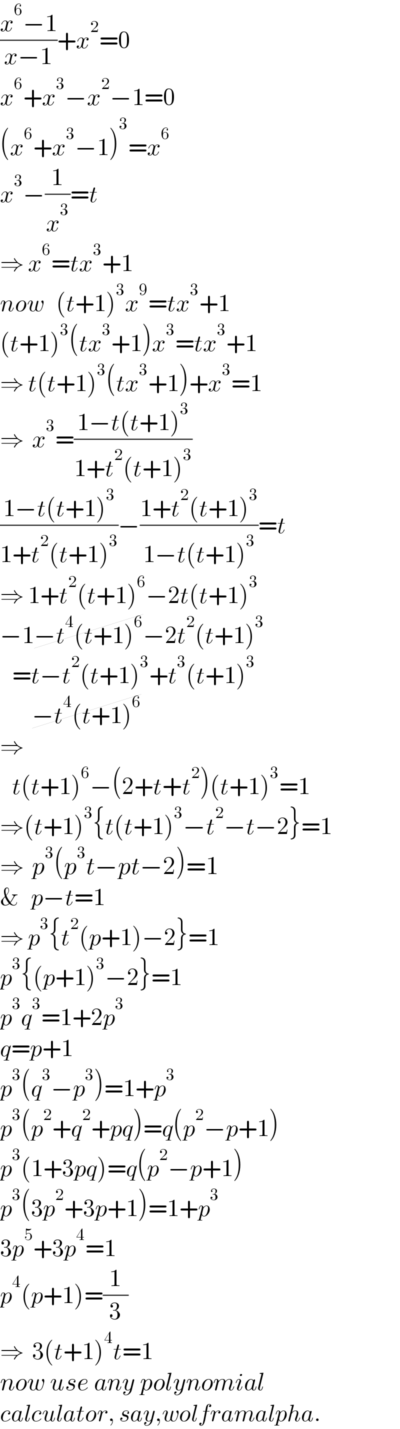 ((x^6 −1)/(x−1))+x^2 =0  x^6 +x^3 −x^2 −1=0  (x^6 +x^3 −1)^3 =x^6   x^3 −(1/x^3 )=t  ⇒ x^6 =tx^3 +1  now   (t+1)^3 x^9 =tx^3 +1  (t+1)^3 (tx^3 +1)x^3 =tx^3 +1  ⇒ t(t+1)^3 (tx^3 +1)+x^3 =1  ⇒  x^3 =((1−t(t+1)^3 )/(1+t^2 (t+1)^3 ))  ((1−t(t+1)^3 )/(1+t^2 (t+1)^3 ))−((1+t^2 (t+1)^3 )/(1−t(t+1)^3 ))=t  ⇒ 1+t^2 (t+1)^6 −2t(t+1)^3   −1−t^4 (t+1)^6 −2t^2 (t+1)^3      =t−t^2 (t+1)^3 +t^3 (t+1)^3           −t^4 (t+1)^6   ⇒     t(t+1)^6 −(2+t+t^2 )(t+1)^3 =1  ⇒(t+1)^3 {t(t+1)^3 −t^2 −t−2}=1  ⇒  p^3 (p^3 t−pt−2)=1  &   p−t=1  ⇒ p^3 {t^2 (p+1)−2}=1  p^3 {(p+1)^3 −2}=1  p^3 q^3 =1+2p^3   q=p+1  p^3 (q^3 −p^3 )=1+p^3   p^3 (p^2 +q^2 +pq)=q(p^2 −p+1)  p^3 (1+3pq)=q(p^2 −p+1)  p^3 (3p^2 +3p+1)=1+p^3   3p^5 +3p^4 =1  p^4 (p+1)=(1/3)  ⇒  3(t+1)^4 t=1  now use any polynomial  calculator, say,wolframalpha.  