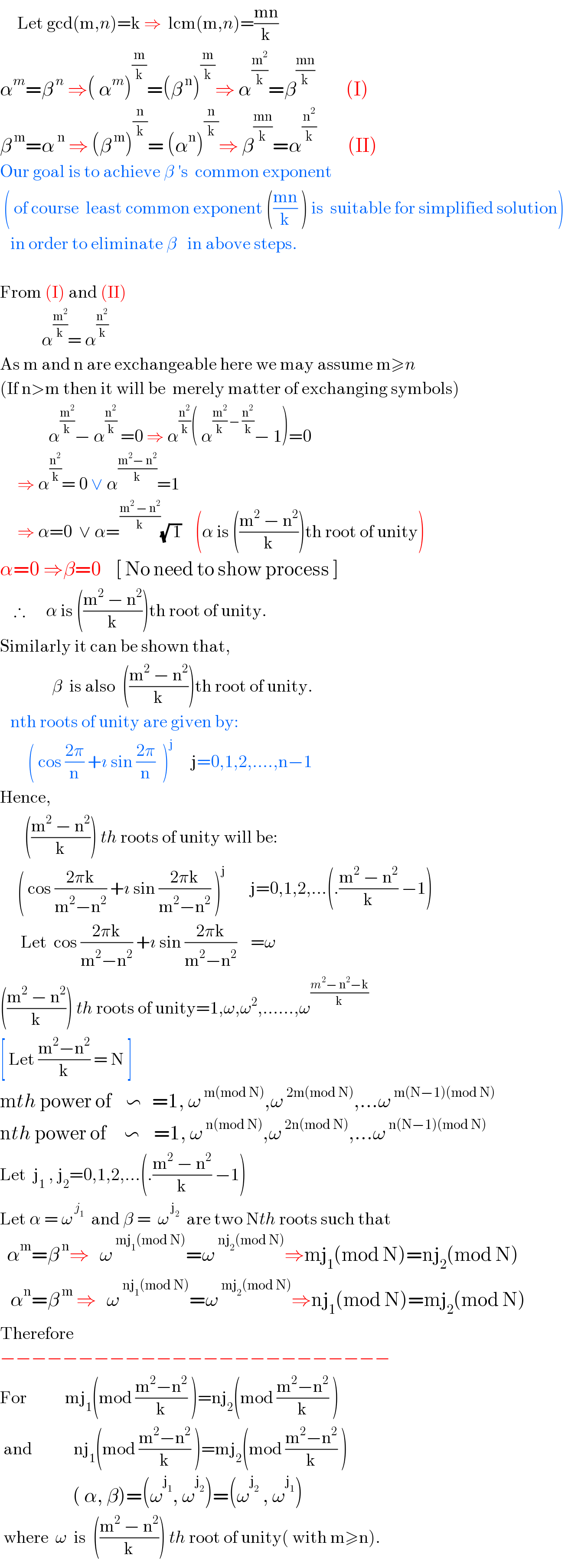      Let gcd(m,n)=k ⇒  lcm(m,n)=((mn)/k)  α^m =β^( n)  ⇒( α^m )^(m/k) =(β^( n) )^(m/k) ⇒ α^(m^2 /k) =β^((mn)/k)          (I)  β^( m) =α^( n)  ⇒ (β^( m) )^(n/k) = (α^n )^(n/k) ⇒ β^((mn)/k) =α^(n^2 /k)          (II)  Our goal is to achieve β ′s  common exponent    ( of course  least common exponent (((mn)/k) ) is  suitable for simplified solution)      in order to eliminate β   in above steps.    From (I) and (II)              α^(m^2 /k) = α^(n^2 /k)    As m and n are exchangeable here we may assume m≥n   (If n>m then it will be  merely matter of exchanging symbols)                α^(m^2 /k) − α^(n^2 /k)  =0 ⇒ α^(n^2 /k) ( α^((m^2 /k) − (n^2 /k)) − 1)=0       ⇒ α^(n^2 /k) = 0 ∨ α^((m^2 − n^2 )/k) =1       ⇒ α=0  ∨ α=^((m^2  − n^2 )/k) (√( 1))    (α is (((m^2  − n^2 )/k))th root of unity)  α=0 ⇒β=0    [ No need to show process ]      ∴      α is (((m^2  − n^2 )/k))th root of unity.  Similarly it can be shown that,                 β  is also  (((m^2  − n^2 )/k))th root of unity.     nth roots of unity are given by:           ( cos ((2π)/n) +ı sin ((2π)/n)  )^j      j=0,1,2,....,n−1  Hence,         (((m^2  − n^2 )/k)) th roots of unity will be:       ( cos ((2πk)/(m^2 −n^2 )) +ı sin ((2πk)/(m^2 −n^2 )) )^j        j=0,1,2,...(.((m^2  − n^2 )/k) −1)        Let  cos ((2πk)/(m^2 −n^2 )) +ı sin ((2πk)/(m^2 −n^2 ))    =ω  (((m^2  − n^2 )/k)) th roots of unity=1,ω,ω^2 ,......,ω^((m^2 − n^2 −k)/k)   [ Let ((m^2 −n^2 )/k) = N ]  mth power of    ∽   =1, ω^( m(mod N)) ,ω^( 2m(mod N)) ,...ω^( m(N−1)(mod N))   nth power of     ∽    =1, ω^( n(mod N)) ,ω^( 2n(mod N)) ,...ω^( n(N−1)(mod N))   Let  j_1  , j_2 =0,1,2,...(.((m^2  − n^2 )/k) −1)  Let α = ω^( j_1 )   and β =  ω^( j_2 )   are two Nth roots such that    α^m =β^( n) ⇒   ω^( mj_1 (mod N)) =ω^( nj_2 (mod N)) ⇒mj_1 (mod N)=nj_2 (mod N)     α^n =β^( m)  ⇒   ω^( nj_1 (mod N)) =ω^( mj_2 (mod N)) ⇒nj_1 (mod N)=mj_2 (mod N)  Therefore   −−−−−−−−−−−−−−−−−−−−−−−−−  For           mj_1 (mod ((m^2 −n^2 )/k) )=nj_2 (mod ((m^2 −n^2 )/k) )    and            nj_1 (mod ((m^2 −n^2 )/k) )=mj_2 (mod ((m^2 −n^2 )/k) )                       ( α, β)=(ω^j_1  , ω^j_2  )=(ω^j_2   , ω^j_1  )   where  ω  is  (((m^2  − n^2 )/k)) th root of unity( with m≥n).  