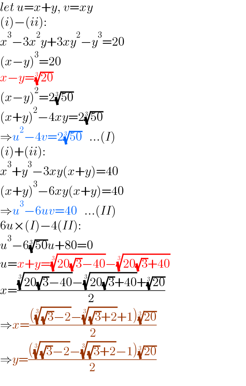 let u=x+y, v=xy  (i)−(ii):  x^3 −3x^2 y+3xy^2 −y^3 =20  (x−y)^3 =20  x−y=((20))^(1/3)   (x−y)^2 =2((50))^(1/3)   (x+y)^2 −4xy=2((50))^(1/3)   ⇒u^2 −4v=2((50))^(1/3)    ...(I)  (i)+(ii):  x^3 +y^3 −3xy(x+y)=40  (x+y)^3 −6xy(x+y)=40  ⇒u^3 −6uv=40   ...(II)  6u×(I)−4(II):  u^3 −6((50))^(1/3) u+80=0  u=x+y=((20(√3)−40))^(1/3) −((20(√3)+40))^(1/3)   x=((((20(√3)−40))^(1/3) −((20(√3)+40))^(1/3) +((20))^(1/3) )/2)  ⇒x=((((((√3)−2))^(1/3) −(((√3)+2))^(1/3) +1)((20))^(1/3) )/2)  ⇒y=((((((√3)−2))^(1/3) −(((√3)+2))^(1/3) −1)((20))^(1/3) )/2)  