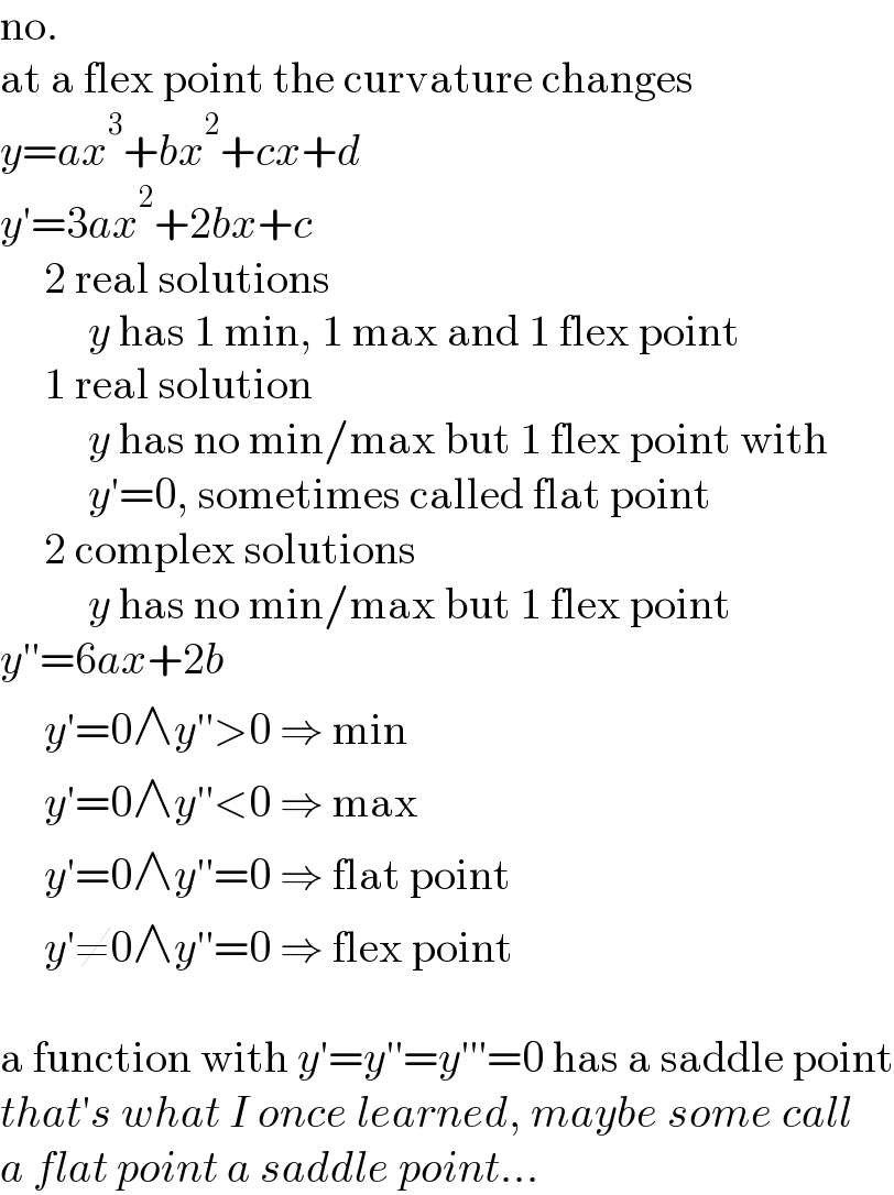 no.  at a flex point the curvature changes  y=ax^3 +bx^2 +cx+d  y′=3ax^2 +2bx+c       2 real solutions            y has 1 min, 1 max and 1 flex point       1 real solution            y has no min/max but 1 flex point with            y′=0, sometimes called flat point       2 complex solutions            y has no min/max but 1 flex point  y′′=6ax+2b       y′=0∧y′′>0 ⇒ min       y′=0∧y′′<0 ⇒ max       y′=0∧y′′=0 ⇒ flat point       y′≠0∧y′′=0 ⇒ flex point    a function with y′=y′′=y′′′=0 has a saddle point  that′s what I once learned, maybe some call  a flat point a saddle point...  