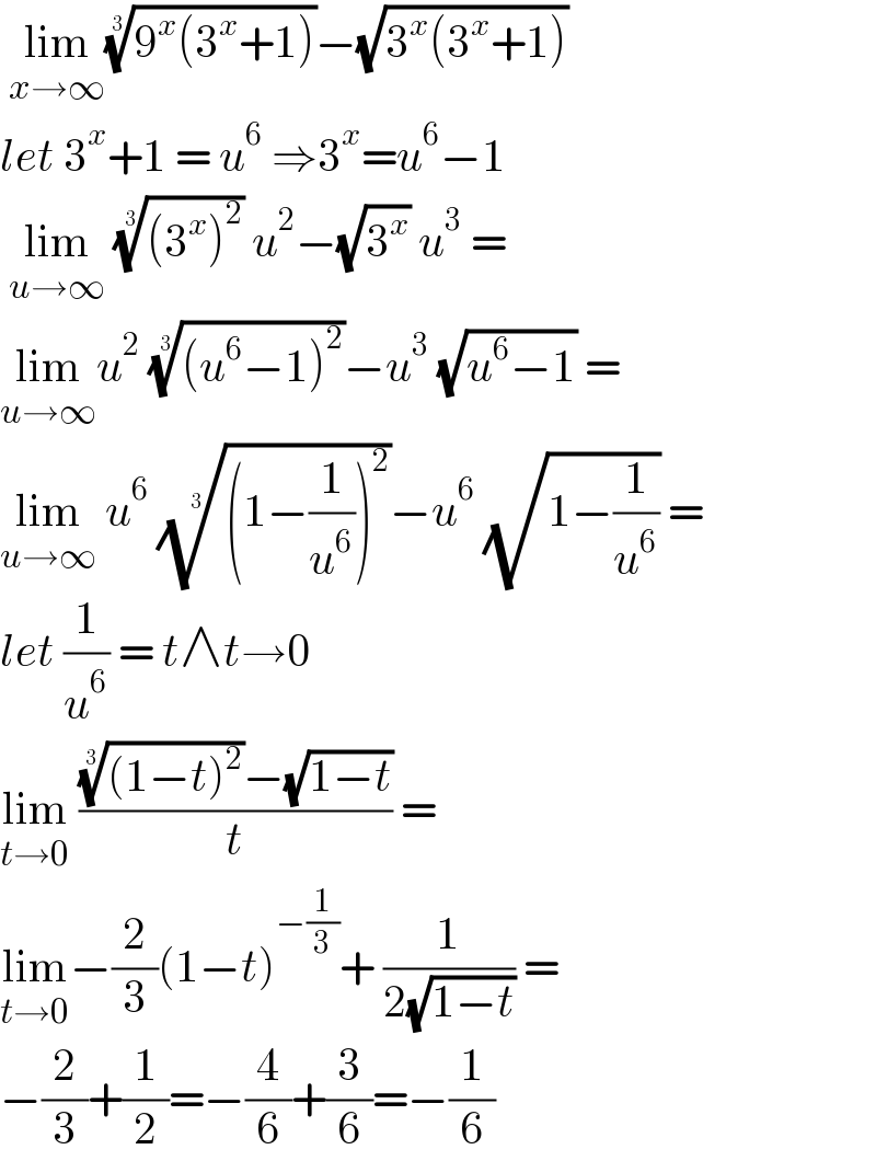  lim_(x→∞) ((9^x (3^x +1)))^(1/3) −(√(3^x (3^x +1)))  let 3^x +1 = u^6  ⇒3^x =u^6 −1   lim_(u→∞)  (((3^x )^2 ))^(1/3)  u^2 −(√3^x ) u^3  =  lim_(u→∞) u^2  (((u^6 −1)^2 ))^(1/3) −u^3  (√(u^6 −1)) =  lim_(u→∞)  u^6  (((1−(1/u^6 ))^2 ))^(1/3) −u^6  (√(1−(1/u^6 ))) =  let (1/u^6 ) = t∧t→0  lim_(t→0)  (((((1−t)^2 ))^(1/3) −(√(1−t)))/t) =  lim_(t→0) −(2/3)(1−t)^(−(1/3)) + (1/(2(√(1−t)))) =  −(2/3)+(1/2)=−(4/6)+(3/6)=−(1/6)  