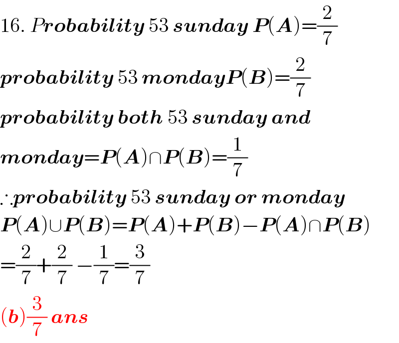 16. Probability 53 sunday P(A)=(2/7)  probability 53 mondayP(B)=(2/7)  probability both 53 sunday and  monday=P(A)∩P(B)=(1/7)  ∴probability 53 sunday or monday  P(A)∪P(B)=P(A)+P(B)−P(A)∩P(B)  =(2/7)+(2/7) −(1/7)=(3/7)  (b)(3/7) ans  