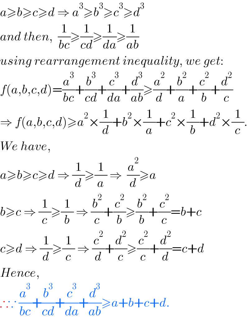 a≥b≥c≥d ⇒ a^3 ≥b^3 ≥c^3 ≥d^3   and then,  (1/(bc))≥(1/(cd))≥(1/da)≥(1/(ab))  using rearrangement inequality, we get:  f(a,b,c,d)=(a^3 /(bc))+(b^3 /(cd))+(c^3 /da)+(d^3 /(ab))≥(a^2 /d)+(b^2 /a)+(c^2 /b)+(d^2 /c)  ⇒ f(a,b,c,d)≥a^2 ×(1/d)+b^2 ×(1/a)+c^2 ×(1/b)+d^2 ×(1/c).  We have,  a≥b≥c≥d ⇒ (1/d)≥(1/a) ⇒  (a^2 /d)≥a  b≥c ⇒ (1/c)≥(1/b) ⇒ (b^2 /c)+(c^2 /b)≥(b^2 /b)+(c^2 /c)=b+c  c≥d ⇒ (1/d)≥(1/c) ⇒ (c^2 /d)+(d^2 /c)≥(c^2 /c)+(d^2 /d)=c+d  Hence,    ∴∵ (a^3 /(bc))+(b^3 /(cd))+(c^3 /da)+(d^3 /(ab))≥a+b+c+d.  