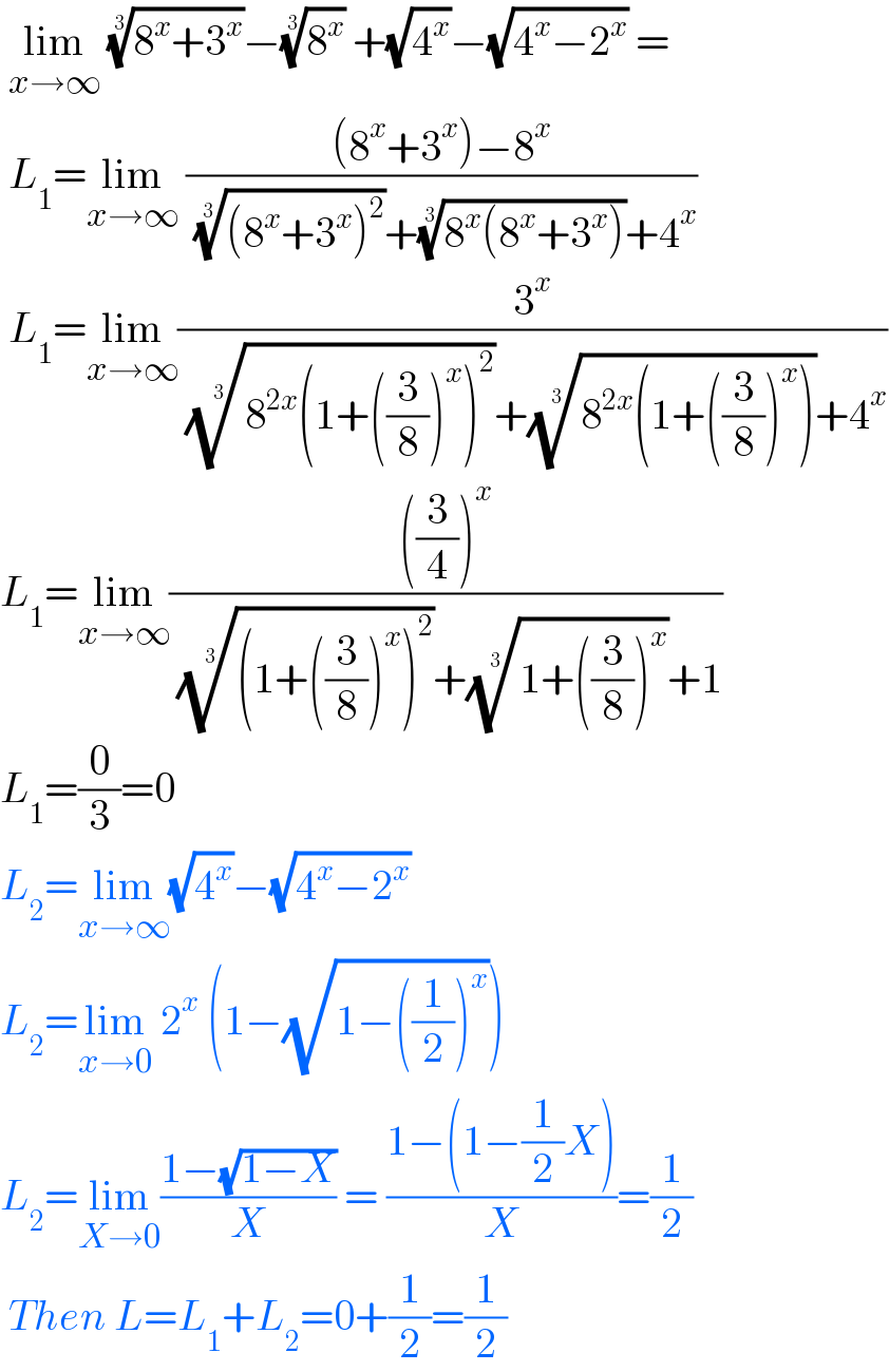  lim_(x→∞)  ((8^x +3^x ))^(1/3) −(8^x )^(1/3)  +(√4^x )−(√(4^x −2^x )) =   L_1 =lim_(x→∞)  (((8^x +3^x )−8^x )/( (((8^x +3^x )^2 ))^(1/3) +((8^x (8^x +3^x )))^(1/3) +4^x ))   L_1 =lim_(x→∞) (3^x /( ((8^(2x) (1+((3/8))^x )^2 ))^(1/3) +((8^(2x) (1+((3/8))^x )))^(1/3) +4^x ))  L_1 =lim_(x→∞) ((((3/4))^x )/( (((1+((3/8))^x )^2 ))^(1/3) +((1+((3/8))^x ))^(1/3) +1))  L_1 =(0/3)=0  L_2 =lim_(x→∞) (√4^x )−(√(4^x −2^x ))   L_2 =lim_(x→0)  2^x  (1−(√(1−((1/2))^x )))  L_2 =lim_(X→0) ((1−(√(1−X)))/X) = ((1−(1−(1/2)X))/X)=(1/2)   Then L=L_1 +L_2 =0+(1/2)=(1/2)  