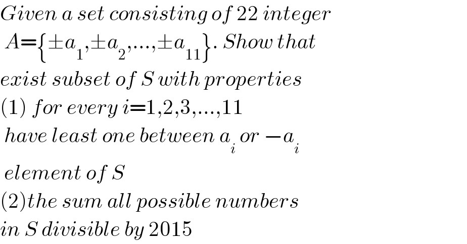 Given a set consisting of 22 integer   A={±a_1 ,±a_2 ,...,±a_(11) }. Show that  exist subset of S with properties  (1) for every i=1,2,3,...,11    have least one between a_i  or −a_i    element of S  (2)the sum all possible numbers  in S divisible by 2015  