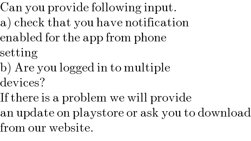 Can you provide following input.  a) check that you have notification  enabled for the app from phone  setting  b) Are you logged in to multiple  devices?  If there is a problem we will provide  an update on playstore or ask you to download  from our website.  