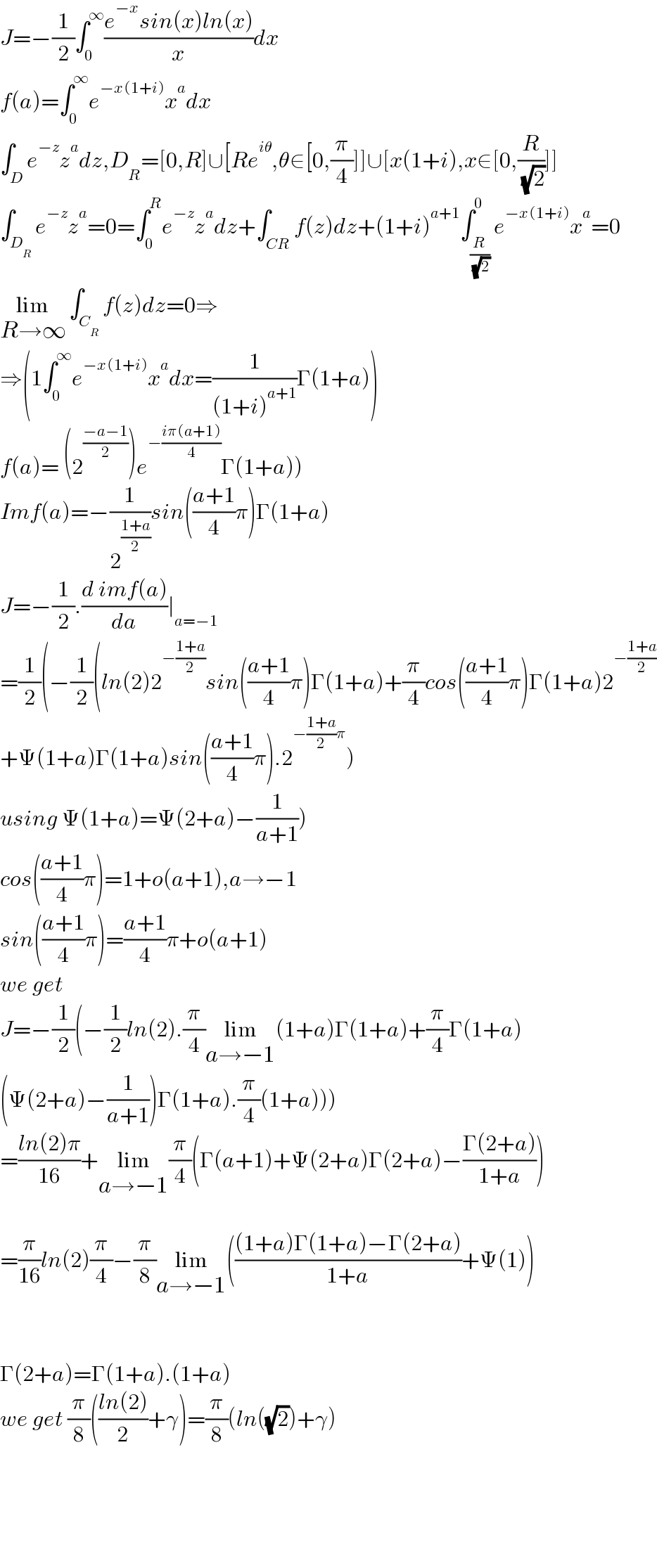 J=−(1/2)∫_0 ^∞ ((e^(−x) sin(x)ln(x))/x)dx  f(a)=∫_0 ^∞ e^(−x(1+i)) x^a dx  ∫_D e^(−z) z^a dz,D_R =[0,R]∪[Re^(iθ) ,θ∈[0,(π/4)]]∪[x(1+i),x∈[0,(R/( (√2)))]]  ∫_D_R  e^(−z) z^a =0=∫_0 ^R e^(−z) z^a dz+∫_(CR) f(z)dz+(1+i)^(a+1) ∫_(R/( (√2))) ^0 e^(−x(1+i)) x^a =0  lim_(R→∞)  ∫_C_R  f(z)dz=0⇒  ⇒(1∫_0 ^∞ e^(−x(1+i)) x^a dx=(1/((1+i)^(a+1) ))Γ(1+a))  f(a)= (2^((−a−1)/2) )e^(−((iπ(a+1))/4)) Γ(1+a))  Imf(a)=−(1/2^((1+a)/2) )sin(((a+1)/4)π)Γ(1+a)  J=−(1/2).((d imf(a))/da)∣_(a=−1)   =(1/2)(−(1/2)(ln(2)2^(−((1+a)/2)) sin(((a+1)/4)π)Γ(1+a)+(π/4)cos(((a+1)/4)π)Γ(1+a)2^(−((1+a)/2))   +Ψ(1+a)Γ(1+a)sin(((a+1)/4)π).2^(−((1+a)/2)π) )  using Ψ(1+a)=Ψ(2+a)−(1/(a+1)))  cos(((a+1)/4)π)=1+o(a+1),a→−1  sin(((a+1)/4)π)=((a+1)/4)π+o(a+1)  we get  J=−(1/2)(−(1/2)ln(2).(π/4)lim_(a→−1) (1+a)Γ(1+a)+(π/4)Γ(1+a)  (Ψ(2+a)−(1/(a+1)))Γ(1+a).(π/4)(1+a)))  =((ln(2)π)/(16))+lim_(a→−1) (π/4)(Γ(a+1)+Ψ(2+a)Γ(2+a)−((Γ(2+a))/(1+a)))    =(π/(16))ln(2)(π/4)−(π/8)lim_(a→−1) ((((1+a)Γ(1+a)−Γ(2+a))/(1+a))+Ψ(1))      Γ(2+a)=Γ(1+a).(1+a)  we get (π/8)(((ln(2))/2)+γ)=(π/8)(ln((√2))+γ)          