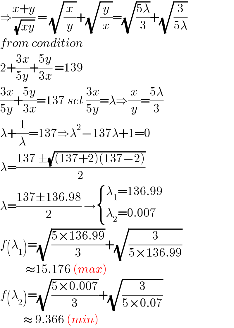 ⇒((x+y)/( (√(xy)))) = (√(x/y))+(√(y/x))=(√((5λ)/3))+(√(3/(5λ)))  from condition  2+((3x)/(5y))+((5y)/(3x)) =139  ((3x)/(5y))+((5y)/(3x))=137 set ((3x)/(5y))=λ⇒(x/y)=((5λ)/3)  λ+(1/λ)=137⇒λ^2 −137λ+1=0  λ=((137 ±(√((137+2)(137−2))))/2)  λ=((137±136.98)/2) → { ((λ_1 =136.99)),((λ_2 =0.007)) :}  f(λ_1 )=(√((5×136.99)/3))+(√(3/(5×136.99)))             ≈15.176 (max)  f(λ_2 )=(√((5×0.007)/3))+(√(3/(5×0.07)))            ≈ 9.366 (min)  