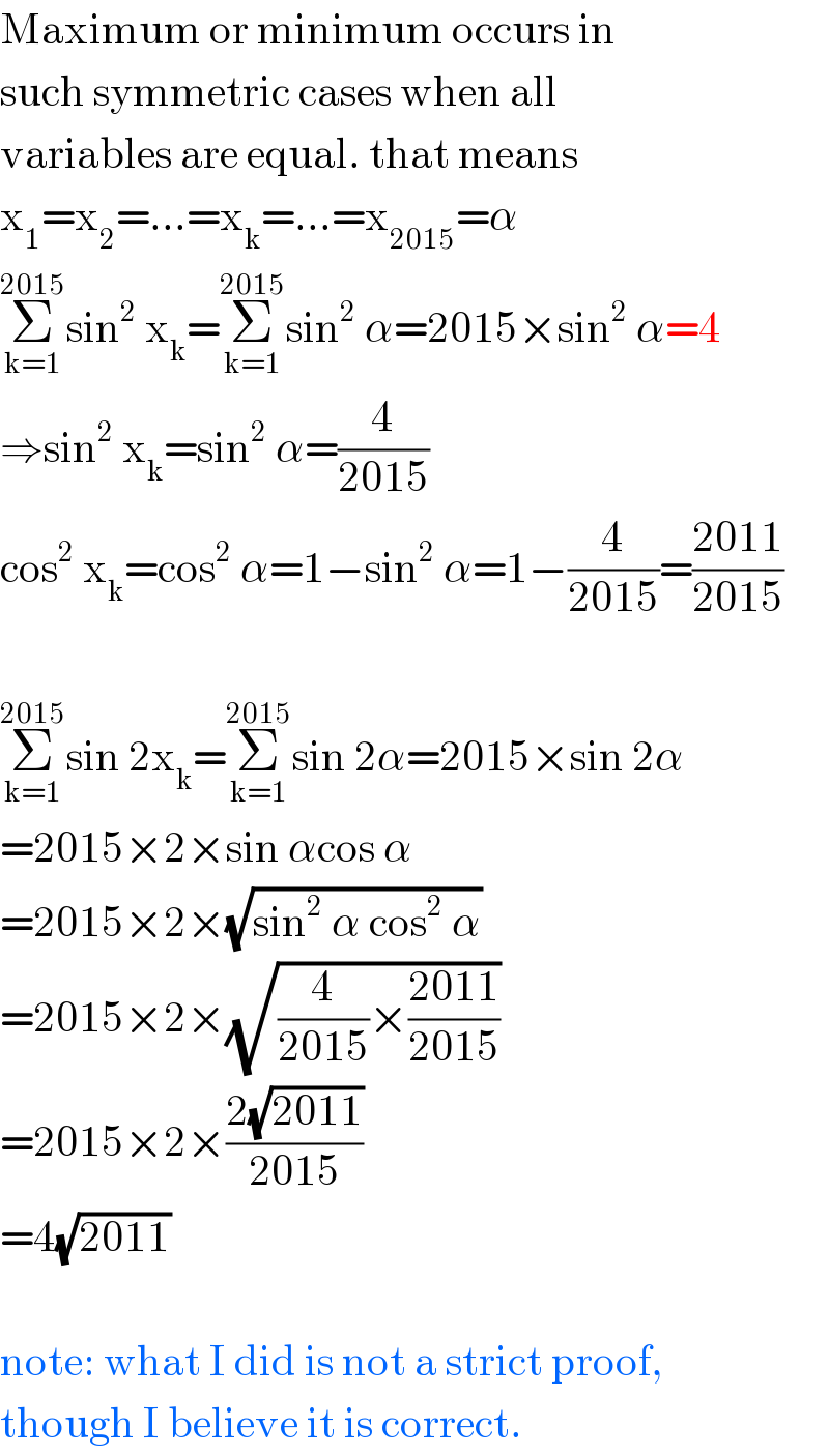 Maximum or minimum occurs in  such symmetric cases when all  variables are equal. that means  x_1 =x_2 =...=x_k =...=x_(2015) =α  Σ_(k=1) ^(2015) sin^2  x_k =Σ_(k=1) ^(2015) sin^2  α=2015×sin^2  α=4  ⇒sin^2  x_k =sin^2  α=(4/(2015))  cos^2  x_k =cos^2  α=1−sin^2  α=1−(4/(2015))=((2011)/(2015))    Σ_(k=1) ^(2015) sin 2x_k =Σ_(k=1) ^(2015) sin 2α=2015×sin 2α  =2015×2×sin αcos α  =2015×2×(√(sin^2  α cos^2  α))  =2015×2×(√((4/(2015))×((2011)/(2015))))  =2015×2×((2(√(2011)))/(2015))  =4(√(2011))    note: what I did is not a strict proof,  though I believe it is correct.  
