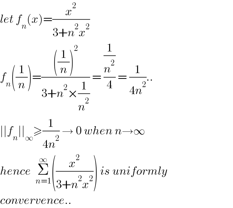 let f_n (x)=(x^2 /(3+n^2 x^2 ))  f_n ((1/n))=((((1/n))^2 )/(3+n^2 ×(1/n^2 ))) = ((1/n^2 )/4) = (1/(4n^2 ))..  ∣∣f_n ∣∣_∞ ≥(1/(4n^2 )) → 0 when n→∞  hence  Σ_(n=1) ^∞ ((x^2 /(3+n^2 x^2 ))) is uniformly   convervence..  