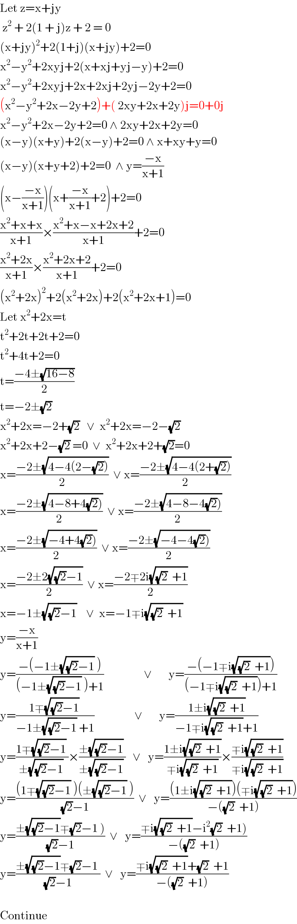 Let z=x+jy   z^2  + 2(1 + j)z + 2 = 0  (x+jy)^2 +2(1+j)(x+jy)+2=0  x^2 −y^2 +2xyj+2(x+xj+yj−y)+2=0  x^2 −y^2 +2xyj+2x+2xj+2yj−2y+2=0  (x^2 −y^2 +2x−2y+2)+( 2xy+2x+2y)j=0+0j  x^2 −y^2 +2x−2y+2=0 ∧ 2xy+2x+2y=0  (x−y)(x+y)+2(x−y)+2=0 ∧ x+xy+y=0  (x−y)(x+y+2)+2=0  ∧ y=((−x)/(x+1))  (x−((−x)/(x+1)))(x+((−x)/(x+1))+2)+2=0  ((x^2 +x+x)/(x+1))×((x^2 +x−x+2x+2)/(x+1))+2=0  ((x^2 +2x)/(x+1))×((x^2 +2x+2)/(x+1))+2=0  (x^2 +2x)^2 +2(x^2 +2x)+2(x^2 +2x+1)=0  Let x^2 +2x=t  t^2 +2t+2t+2=0  t^2 +4t+2=0  t=((−4±(√(16−8)))/2)  t=−2±(√2)  x^2 +2x=−2+(√2)   ∨  x^2 +2x=−2−(√2)  x^2 +2x+2−(√2) =0  ∨  x^2 +2x+2+(√2)=0  x=((−2±(√(4−4(2−(√2)))))/2)  ∨ x=((−2±(√(4−4(2+(√2)))))/2)  x=((−2±(√(4−8+4(√2)))))/2)  ∨ x=((−2±(√(4−8−4(√2)))))/2)  x=((−2±(√(−4+4(√2)))))/2)  ∨ x=((−2±(√(−4−4(√2)))))/2)  x=((−2±2(√((√2)−1)))/2)  ∨ x=((−2∓2i(√((√2)  +1)))/2)  x=−1±(√((√2)−1))    ∨  x=−1∓i(√((√2)  +1))  y=((−x)/(x+1))  y=((−(−1±(√((√2)−1)) ))/((−1±(√((√2)−1)) )+1))                 ∨       y=((−(−1∓i(√((√2)  +1))))/((−1∓i(√((√2)  +1)))+1))  y=((1∓(√((√2)−1)) )/(−1±(√((√2)−1)) +1))                 ∨       y=((1±i(√((√2)  +1)))/(−1∓i(√((√2)  +1))+1))  y=((1∓(√((√2)−1)) )/(±(√((√2)−1)) ))×((±(√((√2)−1)) )/(±(√((√2)−1)) ))   ∨   y=((1±i(√((√2)  +1)))/(∓i(√((√2)  +1))))×((∓i(√((√2)  +1)))/(∓i(√((√2)  +1))))  y=(((1∓(√((√2)−1)) )(±(√((√2)−1)) ))/((√2)−1 ))  ∨   y=(((1±i(√((√2)  +1)))(∓i(√((√2)  +1))))/(−((√2)  +1)))  y=((±(√((√2)−1))∓(√2)−1 ))/((√2)−1 ))  ∨   y=((∓i(√((√2)  +1))−i^2 (√2)  +1))/(−((√2)  +1)))  y=((±(√((√2)−1))∓(√2)−1 )/((√2)−1 ))  ∨   y=((∓i(√((√2)  +1))+(√2)  +1)/(−((√2)  +1)))    Continue  