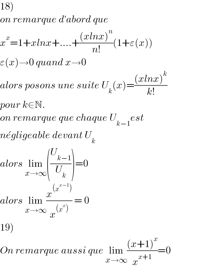 18)  on remarque d′abord que  x^x =1+xlnx+....+(((xlnx)^n )/(n!))(1+ε(x))  ε(x)→0 quand x→0  alors posons une suite U_k (x)=(((xlnx)^k )/(k!))  pour k∈N.  on remarque que chaque U_(k−1) est  ne^� gligeable devant U_k   alors lim_(x→∞) ((U_(k−1) /U_k ))=0  alors lim_(x→∞) (x^((x^(x−1) )) /x^((x^x )) ) = 0  19)  On remarque aussi que lim_(x→∞) (((x+1)^x )/x^(x+1) )=0  