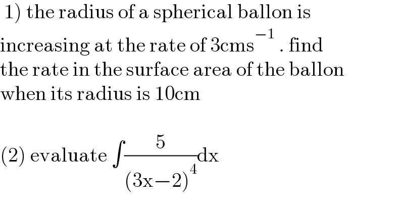  1) the radius of a spherical ballon is   increasing at the rate of 3cms^(−1)  . find  the rate in the surface area of the ballon  when its radius is 10cm    (2) evaluate ∫(5/((3x−2)^4 ))dx  