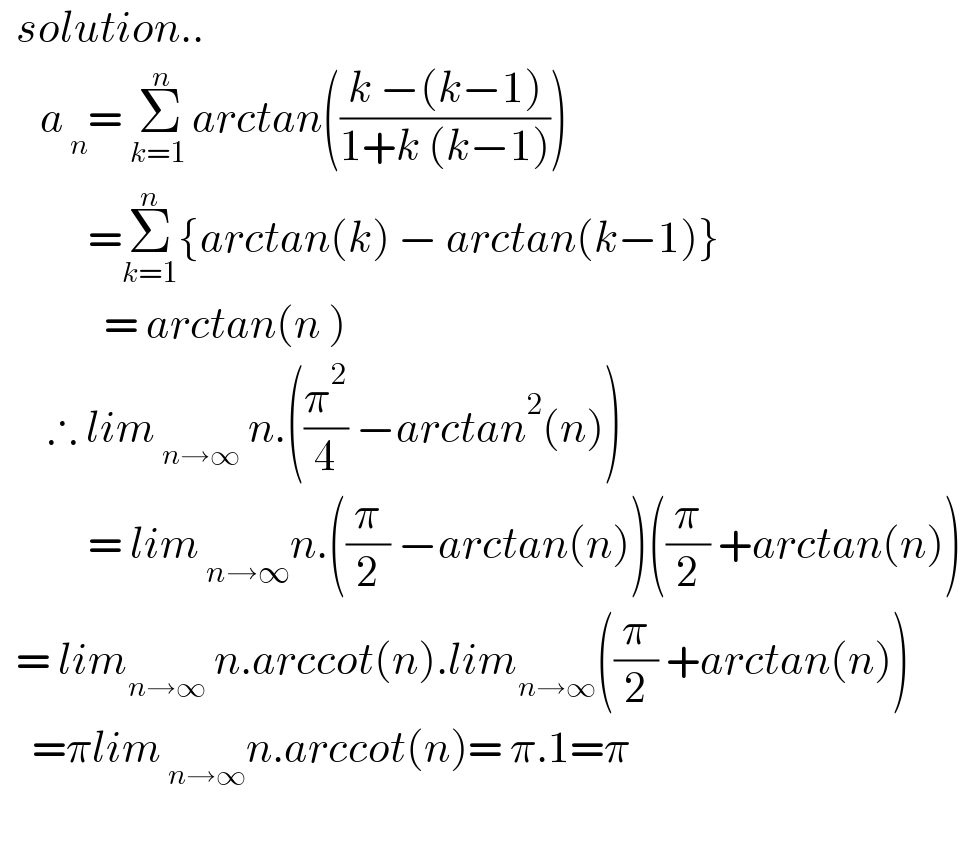   solution..       a_( n) = Σ_(k=1 ) ^n arctan(((k −(k−1))/(1+k (k−1))))             =Σ_(k=1) ^n {arctan(k) − arctan(k−1)}               = arctan(n )        ∴ lim_( n→∞)  n.((π^2 /4) −arctan^2 (n))             = lim_( n→∞) n.((π/2) −arctan(n))((π/2) +arctan(n))    = lim_(n→∞)  n.arccot(n).lim_(n→∞) ((π/2) +arctan(n))      =πlim_( n→∞) n.arccot(n)= π.1=π    