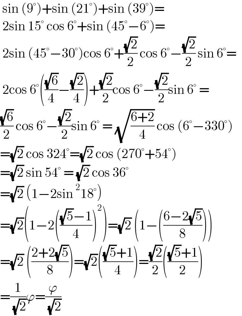  sin (9°)+sin (21°)+sin (39°)=   2sin 15° cos 6°+sin (45°−6°)=   2sin (45°−30°)cos 6°+((√2)/2) cos 6°−((√2)/2) sin 6°=   2cos 6°(((√6)/4)−((√2)/4))+((√2)/2)cos 6°−((√2)/2)sin 6° =  ((√6)/2) cos 6°−((√2)/2)sin 6° = (√((6+2)/4)) cos (6°−330°)  =(√2) cos 324°=(√2) cos (270°+54°)  =(√2) sin 54° = (√2) cos 36°  =(√2) (1−2sin^2 18°)  =(√2)(1−2((((√5)−1)/4))^2 )=(√2) (1−(((6−2(√5))/8)))  =(√2) (((2+2(√5))/8))=(√2)((((√5)+1)/4))=((√2)/2)((((√5)+1)/2))  =(1/( (√2)))ϕ=(ϕ/( (√2)))    