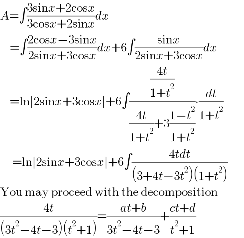 A=∫((3sinx+2cosx)/(3cosx+2sinx))dx      =∫((2cosx−3sinx)/(2sinx+3cosx))dx+6∫((sinx)/(2sinx+3cosx))dx      =ln∣2sinx+3cosx∣+6∫(((4t)/(1+t^2 ))/(((4t)/(1+t^2 ))+3((1−t^2 )/(1+t^2 ))))∙(dt/(1+t^2 ))       =ln∣2sinx+3cosx∣+6∫((4tdt)/((3+4t−3t^2 )(1+t^2 )))  You may proceed with the decomposition  ((4t)/((3t^2 −4t−3)(t^2 +1)))=((at+b)/(3t^2 −4t−3))+((ct+d)/(t^2 +1))  