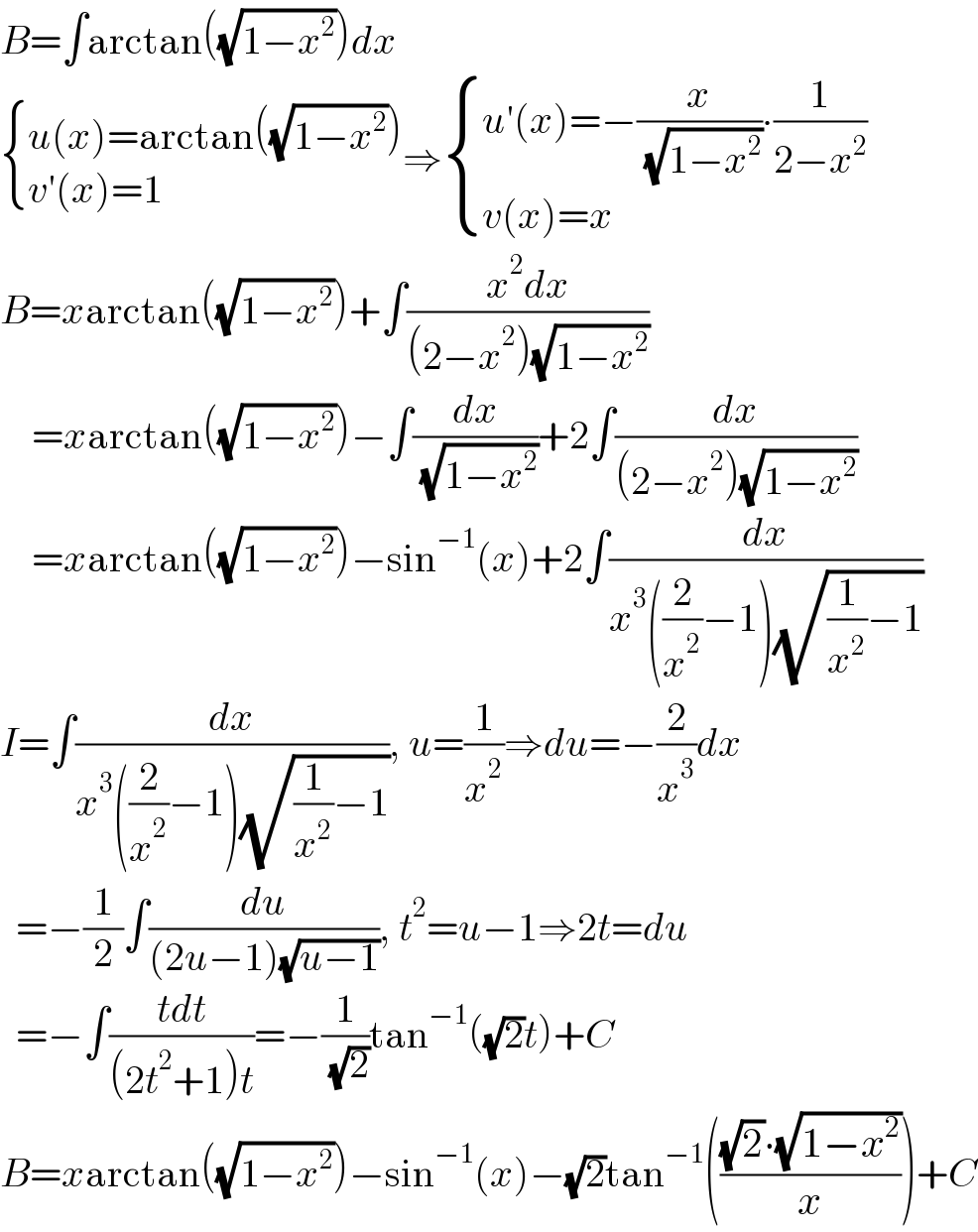 B=∫arctan((√(1−x^2 )))dx   { ((u(x)=arctan((√(1−x^2 ))))),((v′(x)=1)) :}⇒ { ((u′(x)=−(x/( (√(1−x^2 ))))∙(1/(2−x^2 )))),((v(x)=x)) :}  B=xarctan((√(1−x^2 )))+∫((x^2 dx)/((2−x^2 )(√(1−x^2 ))))      =xarctan((√(1−x^2 )))−∫(dx/( (√(1−x^2 ))))+2∫(dx/((2−x^2 )(√(1−x^2 ))))      =xarctan((√(1−x^2 )))−sin^(−1) (x)+2∫(dx/(x^3 ((2/x^2 )−1)(√((1/x^2 )−1))))  I=∫(dx/(x^3 ((2/x^2 )−1)(√((1/x^2 )−1)))), u=(1/x^2 )⇒du=−(2/x^3 )dx    =−(1/2)∫(du/((2u−1)(√(u−1)))), t^2 =u−1⇒2t=du    =−∫((tdt)/((2t^2 +1)t))=−(1/( (√2)))tan^(−1) ((√2)t)+C  B=xarctan((√(1−x^2 )))−sin^(−1) (x)−(√2)tan^(−1) ((((√2)∙(√(1−x^2 )))/x))+C  