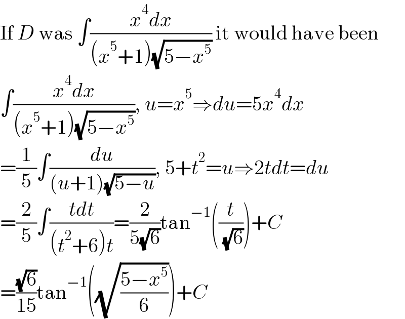If D was ∫((x^4 dx)/((x^5 +1)(√(5−x^5 )))) it would have been  ∫((x^4 dx)/((x^5 +1)(√(5−x^5 )))), u=x^5 ⇒du=5x^4 dx  =(1/5)∫(du/((u+1)(√(5−u)))), 5+t^2 =u⇒2tdt=du  =(2/5)∫((tdt)/((t^2 +6)t))=(2/(5(√6)))tan^(−1) ((t/( (√6))))+C  =((√6)/(15))tan^(−1) ((√((5−x^5 )/6)))+C  