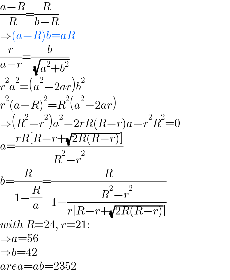 ((a−R)/R)=(R/(b−R))  ⇒(a−R)b=aR  (r/(a−r))=(b/( (√(a^2 +b^2 ))))  r^2 a^2 =(a^2 −2ar)b^2   r^2 (a−R)^2 =R^2 (a^2 −2ar)  ⇒(R^2 −r^2 )a^2 −2rR(R−r)a−r^2 R^2 =0  a=((rR[R−r+(√(2R(R−r)))])/(R^2 −r^2 ))  b=(R/(1−(R/a)))=(R/(1−((R^2 −r^2 )/(r[R−r+(√(2R(R−r)))]))))  with R=24, r=21:  ⇒a=56  ⇒b=42  area=ab=2352  