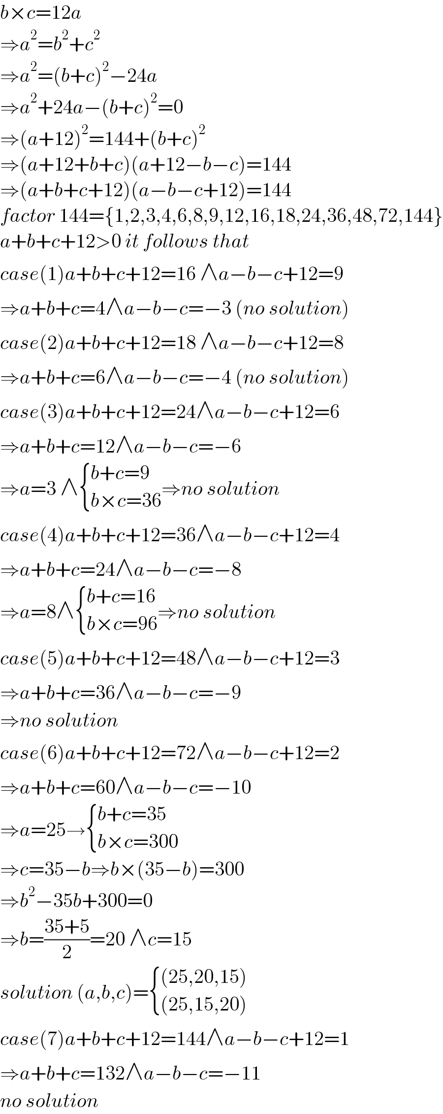 b×c=12a  ⇒a^2 =b^2 +c^2   ⇒a^2 =(b+c)^2 −24a  ⇒a^2 +24a−(b+c)^2 =0  ⇒(a+12)^2 =144+(b+c)^2   ⇒(a+12+b+c)(a+12−b−c)=144  ⇒(a+b+c+12)(a−b−c+12)=144  factor 144={1,2,3,4,6,8,9,12,16,18,24,36,48,72,144}  a+b+c+12>0 it follows that  case(1)a+b+c+12=16 ∧a−b−c+12=9  ⇒a+b+c=4∧a−b−c=−3 (no solution)  case(2)a+b+c+12=18 ∧a−b−c+12=8  ⇒a+b+c=6∧a−b−c=−4 (no solution)  case(3)a+b+c+12=24∧a−b−c+12=6  ⇒a+b+c=12∧a−b−c=−6  ⇒a=3 ∧ { ((b+c=9)),((b×c=36)) :}⇒no solution  case(4)a+b+c+12=36∧a−b−c+12=4  ⇒a+b+c=24∧a−b−c=−8  ⇒a=8∧ { ((b+c=16)),((b×c=96)) :}⇒no solution  case(5)a+b+c+12=48∧a−b−c+12=3  ⇒a+b+c=36∧a−b−c=−9  ⇒no solution  case(6)a+b+c+12=72∧a−b−c+12=2  ⇒a+b+c=60∧a−b−c=−10  ⇒a=25→ { ((b+c=35)),((b×c=300)) :}  ⇒c=35−b⇒b×(35−b)=300  ⇒b^2 −35b+300=0  ⇒b=((35+5)/2)=20 ∧c=15  solution (a,b,c)= { (((25,20,15))),(((25,15,20))) :}  case(7)a+b+c+12=144∧a−b−c+12=1  ⇒a+b+c=132∧a−b−c=−11  no solution  