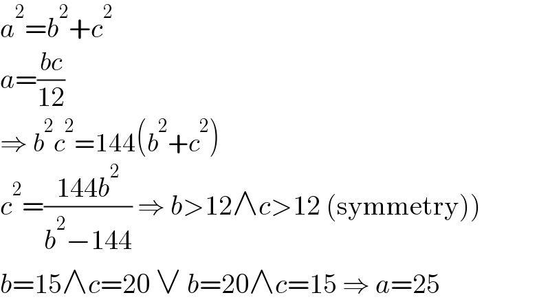 a^2 =b^2 +c^2   a=((bc)/(12))  ⇒ b^2 c^2 =144(b^2 +c^2 )  c^2 =((144b^2 )/(b^2 −144)) ⇒ b>12∧c>12 (symmetry))  b=15∧c=20 ∨ b=20∧c=15 ⇒ a=25  