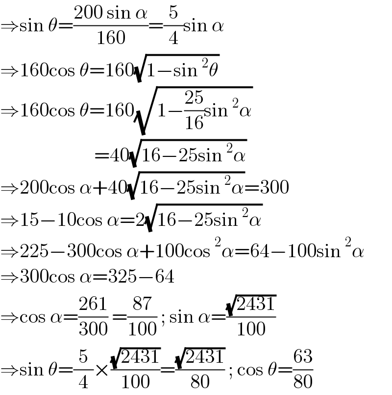 ⇒sin θ=((200 sin α)/(160))=(5/4)sin α  ⇒160cos θ=160(√(1−sin^2 θ))  ⇒160cos θ=160(√(1−((25)/(16))sin^2 α))                          =40(√(16−25sin^2 α))  ⇒200cos α+40(√(16−25sin^2 α))=300  ⇒15−10cos α=2(√(16−25sin^2 α))  ⇒225−300cos α+100cos^2 α=64−100sin^2 α  ⇒300cos α=325−64  ⇒cos α=((261)/(300)) =((87)/(100)) ; sin α=((√(2431))/(100))  ⇒sin θ=(5/4)×((√(2431))/(100))=((√(2431))/(80)) ; cos θ=((63)/(80))  