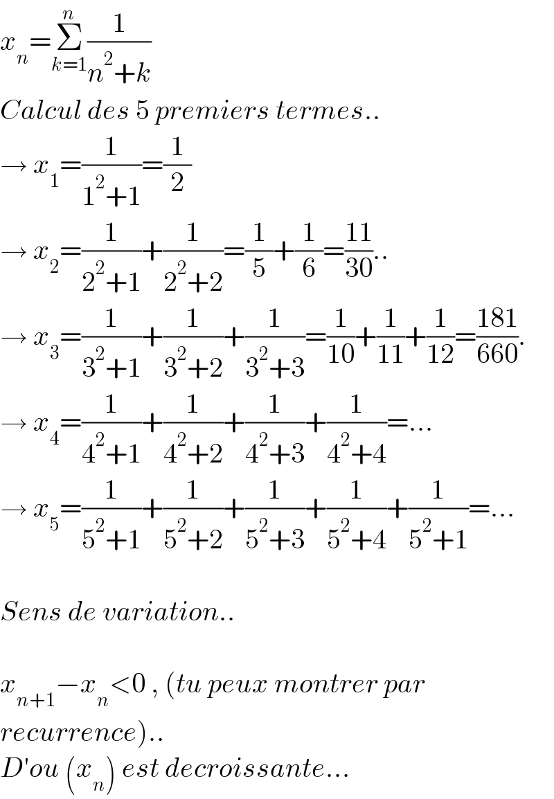 x_n =Σ_(k=1) ^n (1/(n^2 +k))  Calcul des 5 premiers termes..  → x_1 =(1/(1^2 +1))=(1/2)  → x_2 =(1/(2^2 +1))+(1/(2^2 +2))=(1/5)+(1/6)=((11)/(30))..  → x_3 =(1/(3^2 +1))+(1/(3^2 +2))+(1/(3^2 +3))=(1/(10))+(1/(11))+(1/(12))=((181)/(660)).  → x_4 =(1/(4^2 +1))+(1/(4^2 +2))+(1/(4^2 +3))+(1/(4^2 +4))=...  → x_5 =(1/(5^2 +1))+(1/(5^2 +2))+(1/(5^2 +3))+(1/(5^2 +4))+(1/(5^2 +1))=...    Sens de variation..    x_(n+1) −x_n <0 , (tu peux montrer par  recurrence)..  D′ou (x_n ) est decroissante...  