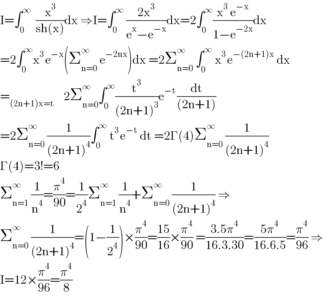 I=∫_0 ^∞   (x^3 /(sh(x)))dx ⇒I=∫_0 ^∞  ((2x^3 )/(e^x −e^(−x) ))dx=2∫_0 ^∞ ((x^3  e^(−x) )/(1−e^(−2x) ))dx  =2∫_0 ^∞ x^(3 ) e^(−x) (Σ_(n=0) ^∞  e^(−2nx) )dx =2Σ_(n=0) ^∞  ∫_0 ^∞  x^(3 ) e^(−(2n+1)x)  dx  =_((2n+1)x=t)     2Σ_(n=0) ^(∞ ) ∫_0 ^∞ (t^3 /((2n+1)^3 ))e^(−t ) (dt/((2n+1)))  =2Σ_(n=0) ^(∞ )  (1/((2n+1)^4 ))∫_0 ^∞  t^(3 ) e^(−t)  dt =2Γ(4)Σ_(n=0) ^∞  (1/((2n+1)^4 ))  Γ(4)=3!=6  Σ_(n=1) ^(∞ )  (1/n^4 )=(π^4 /(90))=(1/2^4 )Σ_(n=1) ^∞  (1/n^4 )+Σ_(n=0) ^∞  (1/((2n+1)^4 )) ⇒  Σ_(n=0) ^∞  (1/((2n+1)^4 ))=(1−(1/2^4 ))×(π^4 /(90))=((15)/(16))×(π^4 /(90)) =((3.5π^4 )/(16.3.30))=((5π^4 )/(16.6.5))=(π^4 /(96)) ⇒  I=12×(π^4 /(96))=(π^4 /8)  