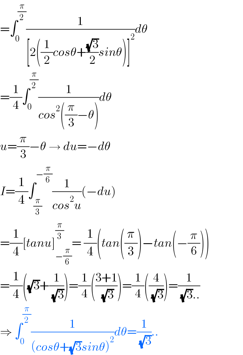 =∫_0 ^(π/2) (1/([2((1/2)cosθ+((√3)/2)sinθ)]^2 ))dθ  =(1/4)∫_0 ^(π/2) (1/(cos^2 ((π/3)−θ)))dθ  u=(π/3)−θ → du=−dθ  I=(1/4)∫_(π/3) ^(−(π/6)) (1/(cos^2 u))(−du)  =(1/4)[tanu]_(−(π/6)) ^(π/3) = (1/4)(tan((π/3))−tan(−(π/6)))  =(1/4)((√3)+(1/( (√3))))=(1/4)(((3+1)/( (√3))))=(1/4)((4/( (√3))))=(1/( (√3)..))  ⇒ ∫_0 ^(π/2) (1/((cosθ+(√3)sinθ)^2 ))dθ=(1/( (√3)))..  