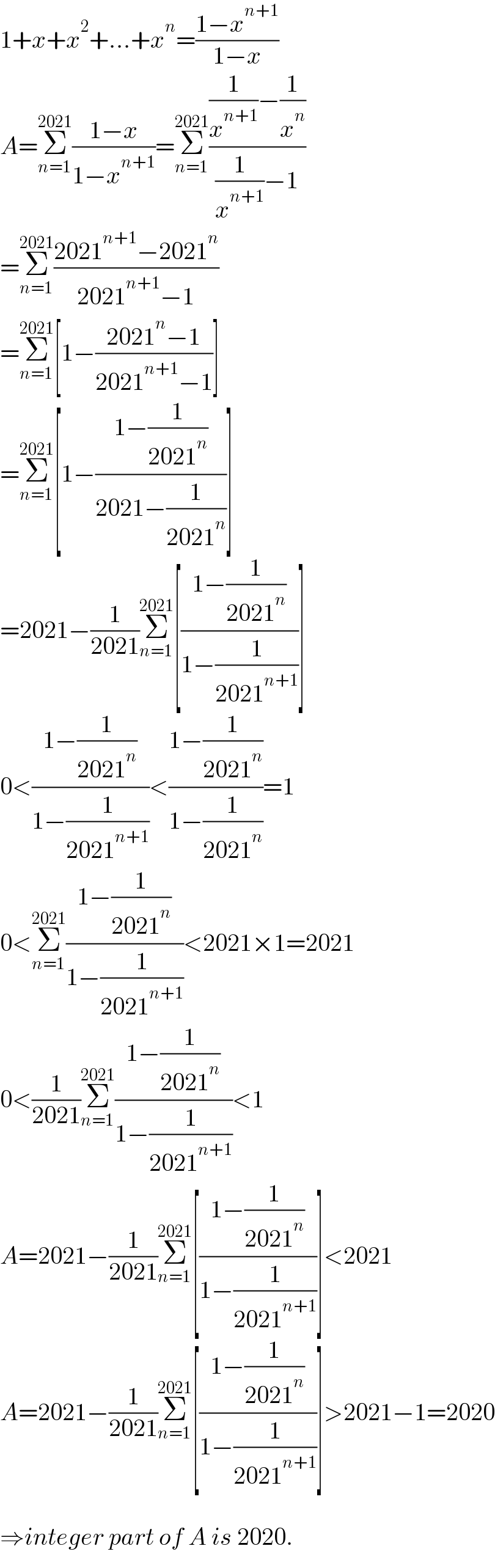 1+x+x^2 +...+x^n =((1−x^(n+1) )/(1−x))  A=Σ_(n=1) ^(2021) ((1−x)/(1−x^(n+1) ))=Σ_(n=1) ^(2021) (((1/x^(n+1) )−(1/x^n ))/((1/x^(n+1) )−1))  =Σ_(n=1) ^(2021) ((2021^(n+1) −2021^n )/(2021^(n+1) −1))  =Σ_(n=1) ^(2021) [1−((2021^n −1)/(2021^(n+1) −1))]  =Σ_(n=1) ^(2021) [1−((1−(1/(2021^n )))/(2021−(1/(2021^n ))))]  =2021−(1/(2021))Σ_(n=1) ^(2021) [((1−(1/(2021^n )))/(1−(1/(2021^(n+1) ))))]  0<((1−(1/(2021^n )))/(1−(1/(2021^(n+1) ))))<((1−(1/(2021^n )))/(1−(1/(2021^n ))))=1  0<Σ_(n=1) ^(2021) ((1−(1/(2021^n )))/(1−(1/(2021^(n+1) ))))<2021×1=2021  0<(1/(2021))Σ_(n=1) ^(2021) ((1−(1/(2021^n )))/(1−(1/(2021^(n+1) ))))<1  A=2021−(1/(2021))Σ_(n=1) ^(2021) [((1−(1/(2021^n )))/(1−(1/(2021^(n+1) ))))]<2021  A=2021−(1/(2021))Σ_(n=1) ^(2021) [((1−(1/(2021^n )))/(1−(1/(2021^(n+1) ))))]>2021−1=2020    ⇒integer part of A is 2020.  
