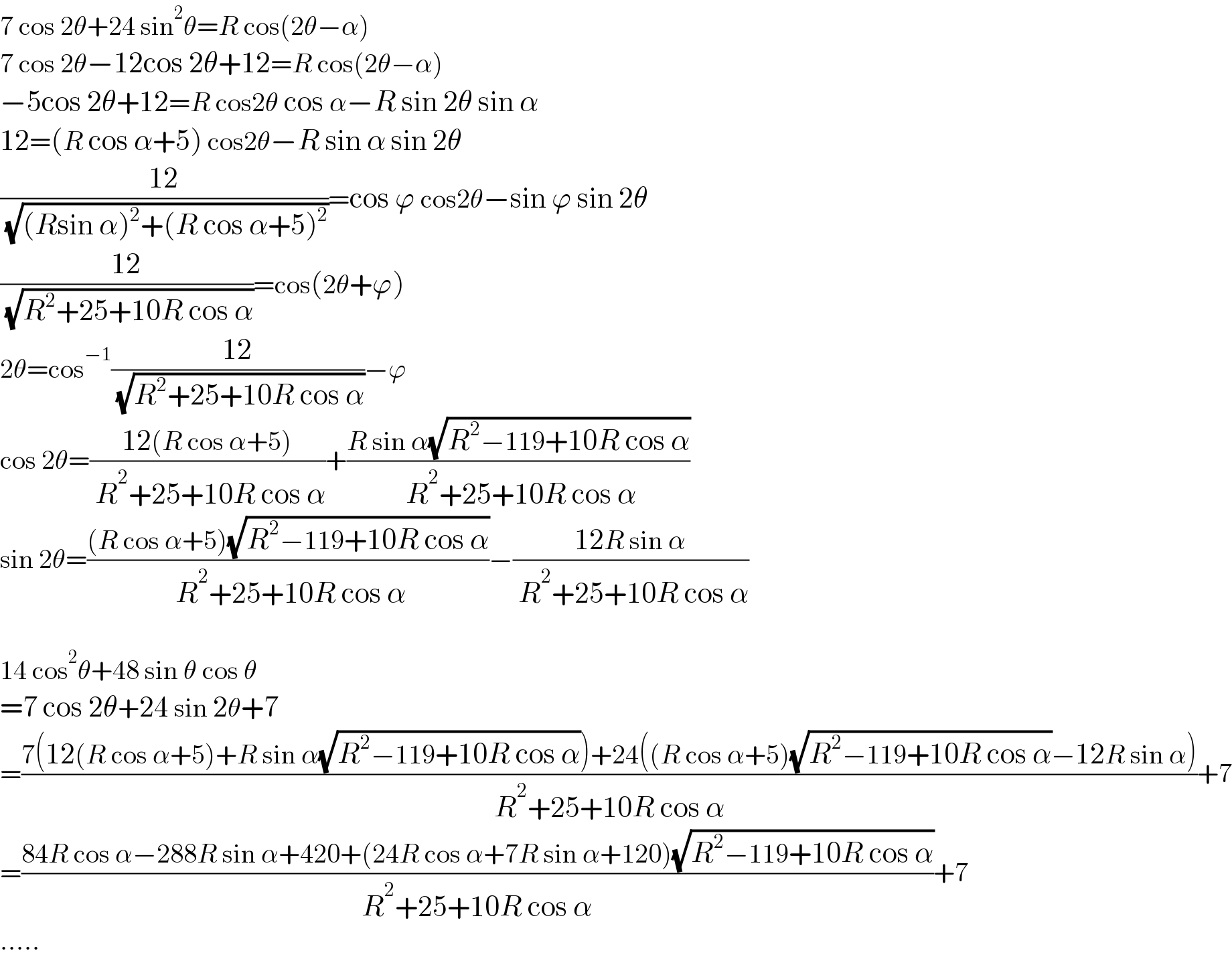7 cos 2θ+24 sin^2 θ=R cos(2θ−α)  7 cos 2θ−12cos 2θ+12=R cos(2θ−α)  −5cos 2θ+12=R cos2θ cos α−R sin 2θ sin α  12=(R cos α+5) cos2θ−R sin α sin 2θ  ((12)/( (√((Rsin α)^2 +(R cos α+5)^2 ))))=cos ϕ cos2θ−sin ϕ sin 2θ  ((12)/( (√(R^2 +25+10R cos α))))=cos(2θ+ϕ)  2θ=cos^(−1) ((12)/( (√(R^2 +25+10R cos α))))−ϕ  cos 2θ=((12(R cos α+5))/( R^2 +25+10R cos α))+((R sin α(√(R^2 −119+10R cos α)))/( R^2 +25+10R cos α))  sin 2θ=(((R cos α+5)(√(R^2 −119+10R cos α)))/( R^2 +25+10R cos α))−((12R sin α)/( R^2 +25+10R cos α))    14 cos^2 θ+48 sin θ cos θ  =7 cos 2θ+24 sin 2θ+7  =((7(12(R cos α+5)+R sin α(√(R^2 −119+10R cos α)))+24((R cos α+5)(√(R^2 −119+10R cos α))−12R sin α))/(R^2 +25+10R cos α))+7  =((84R cos α−288R sin α+420+(24R cos α+7R sin α+120)(√(R^2 −119+10R cos α)))/(R^2 +25+10R cos α))+7  .....  