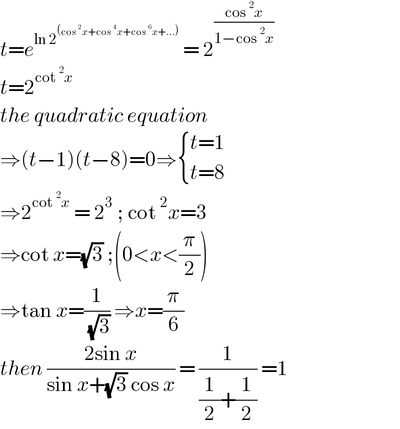 t=e^(ln 2^((cos^2 x+cos^4 x+cos^6 x+...)) )  = 2^((cos^2 x)/(1−cos^2 x))   t=2^(cot^2 x)   the quadratic equation  ⇒(t−1)(t−8)=0⇒ { ((t=1)),((t=8)) :}  ⇒2^(cot^2 x)  = 2^3  ; cot^2 x=3  ⇒cot x=(√3) ;(0<x<(π/2))  ⇒tan x=(1/( (√3))) ⇒x=(π/6)  then ((2sin x)/(sin x+(√3) cos x)) = (1/((1/2)+(1/2))) =1  