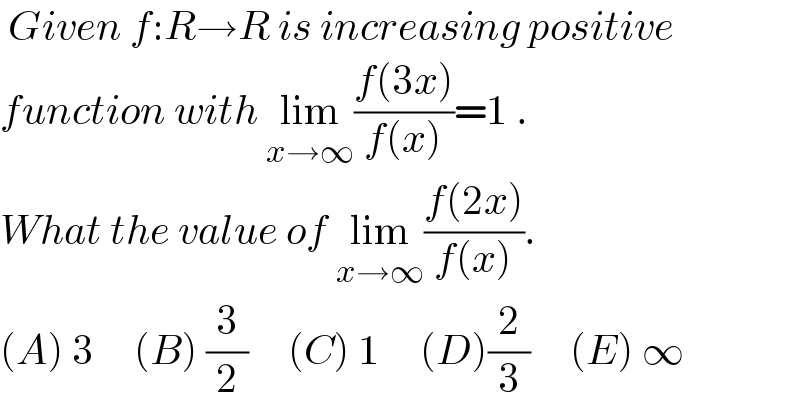  Given f:R→R is increasing positive  function with lim_(x→∞) ((f(3x))/(f(x)))=1 .   What the value of lim_(x→∞) ((f(2x))/(f(x))).  (A) 3     (B) (3/2)     (C) 1     (D)(2/3)     (E) ∞  