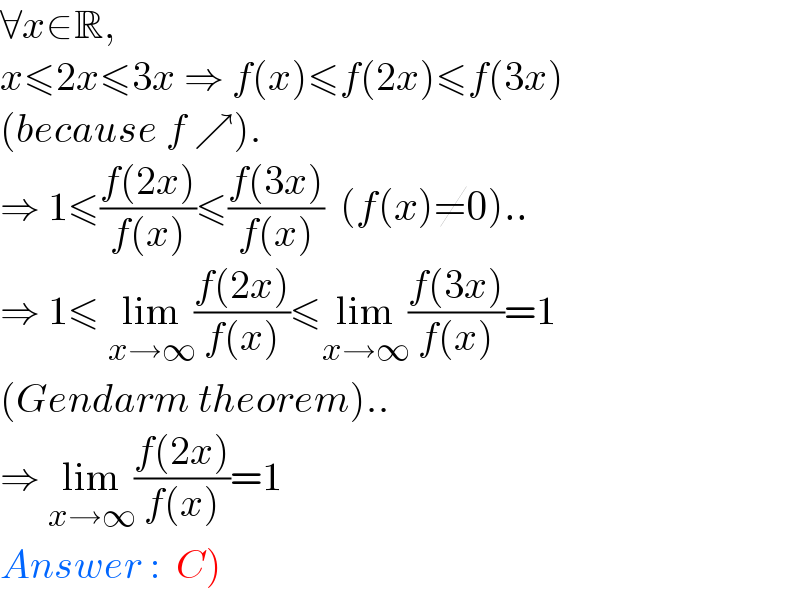 ∀x∈R,  x≤2x≤3x ⇒ f(x)≤f(2x)≤f(3x)  (because f ↗).  ⇒ 1≤((f(2x))/(f(x)))≤((f(3x))/(f(x)))  (f(x)≠0)..  ⇒ 1≤ lim_(x→∞) ((f(2x))/(f(x)))≤lim_(x→∞) ((f(3x))/(f(x)))=1  (Gendarm theorem)..  ⇒ lim_(x→∞) ((f(2x))/(f(x)))=1  Answer :  C)  