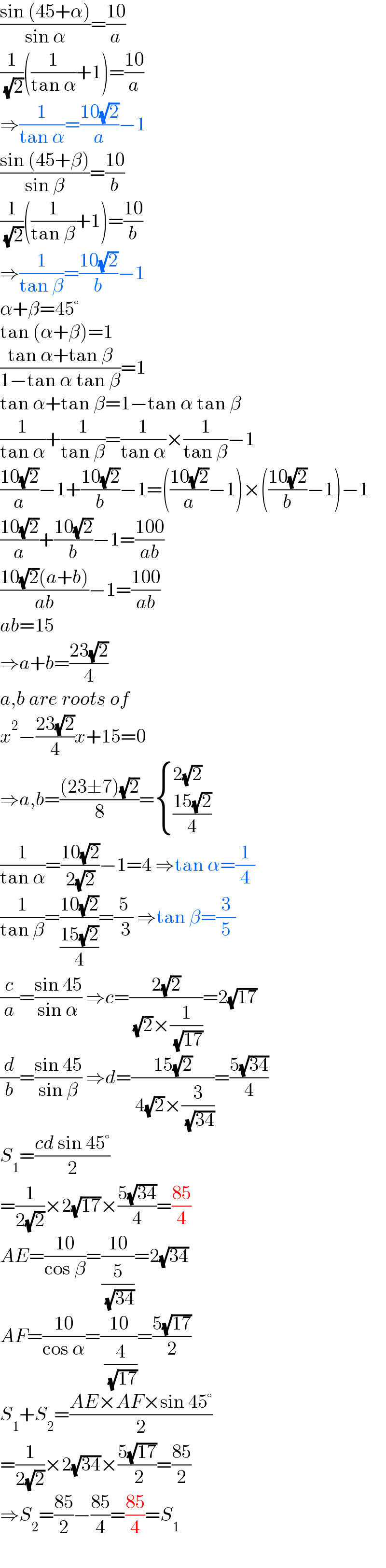 ((sin (45+α))/(sin α))=((10)/a)  (1/( (√2)))((1/(tan α))+1)=((10)/a)  ⇒(1/(tan α))=((10(√2))/a)−1  ((sin (45+β))/(sin β))=((10)/b)  (1/( (√2)))((1/(tan β))+1)=((10)/b)  ⇒(1/(tan β))=((10(√2))/b)−1  α+β=45°  tan (α+β)=1  ((tan α+tan β)/(1−tan α tan β))=1  tan α+tan β=1−tan α tan β  (1/(tan α))+(1/(tan β))=(1/(tan α))×(1/(tan β))−1  ((10(√2))/a)−1+((10(√2))/b)−1=(((10(√2))/a)−1)×(((10(√2))/b)−1)−1  ((10(√2))/a)+((10(√2))/b)−1=((100)/(ab))  ((10(√2)(a+b))/(ab))−1=((100)/(ab))  ab=15  ⇒a+b=((23(√2))/4)  a,b are roots of  x^2 −((23(√2))/4)x+15=0  ⇒a,b=(((23±7)(√2))/8)= { ((2(√2))),(((15(√2))/4)) :}  (1/(tan α))=((10(√2))/(2(√2)))−1=4 ⇒tan α=(1/4)  (1/(tan β))=((10(√2))/((15(√2))/4))=(5/( 3)) ⇒tan β=(3/5)  (c/a)=((sin 45)/(sin α)) ⇒c=((2(√2))/( (√2)×(1/( (√(17))))))=2(√(17))  (d/b)=((sin 45)/(sin β)) ⇒d=((15(√2))/( 4(√2)×(3/( (√(34))))))=((5(√(34)))/4)  S_1 =((cd sin 45°)/2)  =(1/(2(√2)))×2(√(17))×((5(√(34)))/4)=((85)/4)  AE=((10)/(cos β))=((10)/(5/( (√(34)))))=2(√(34))  AF=((10)/(cos α))=((10)/( (4/( (√(17))))))=((5(√(17)))/2)  S_1 +S_2 =((AE×AF×sin 45°)/2)  =(1/(2(√2)))×2(√(34))×((5(√(17)))/( 2))=((85)/2)  ⇒S_2 =((85)/2)−((85)/4)=((85)/4)=S_1   