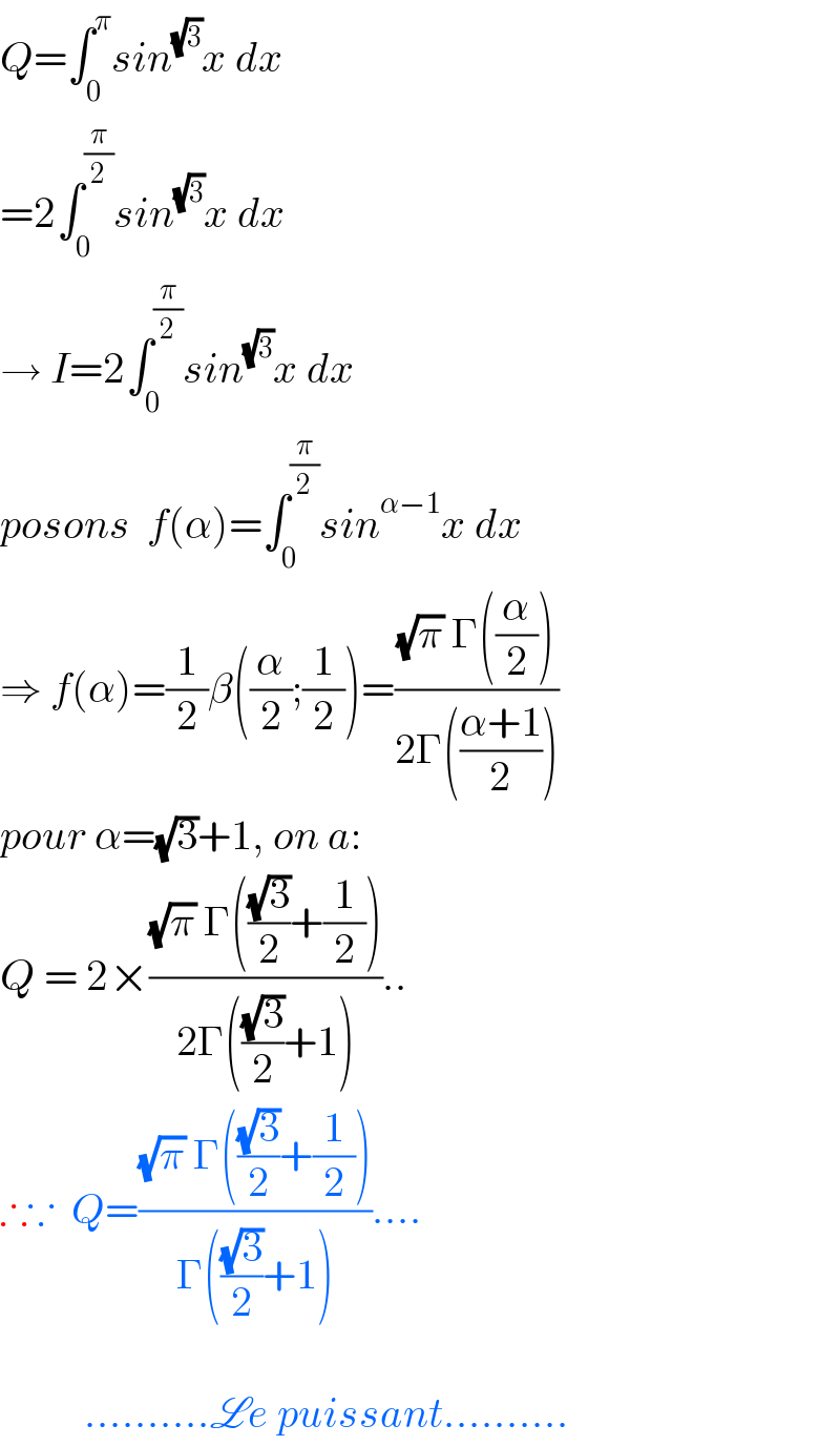Q=∫_0 ^π sin^(√3) x dx  =2∫_0 ^(π/2) sin^(√3) x dx  → I=2∫_0 ^(π/2) sin^(√3) x dx  posons  f(α)=∫_0 ^(π/2) sin^(α−1) x dx  ⇒ f(α)=(1/2)β((α/2);(1/2))=(((√π) Γ((α/2)))/(2Γ(((α+1)/2))))  pour α=(√3)+1, on a:  Q = 2×(((√π) Γ(((√3)/2)+(1/2)))/(2Γ(((√3)/2)+1)))..  ∴∵  Q=(((√π) Γ(((√3)/2)+(1/2)))/(Γ(((√3)/2)+1)))....              ..........Le puissant..........  