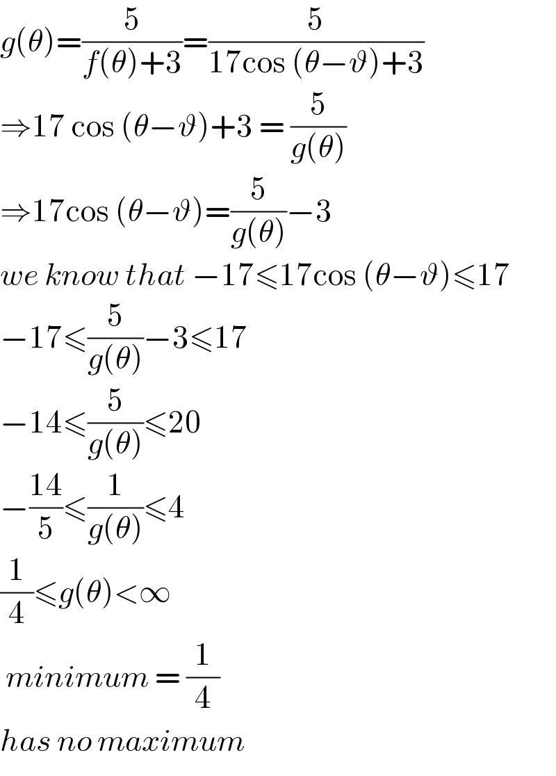 g(θ)=(5/(f(θ)+3))=(5/(17cos (θ−ϑ)+3))  ⇒17 cos (θ−ϑ)+3 = (5/(g(θ)))  ⇒17cos (θ−ϑ)=(5/(g(θ)))−3  we know that −17≤17cos (θ−ϑ)≤17  −17≤(5/(g(θ)))−3≤17  −14≤(5/(g(θ)))≤20  −((14)/5)≤(1/(g(θ)))≤4  (1/4)≤g(θ)<∞   minimum = (1/4)  has no maximum  