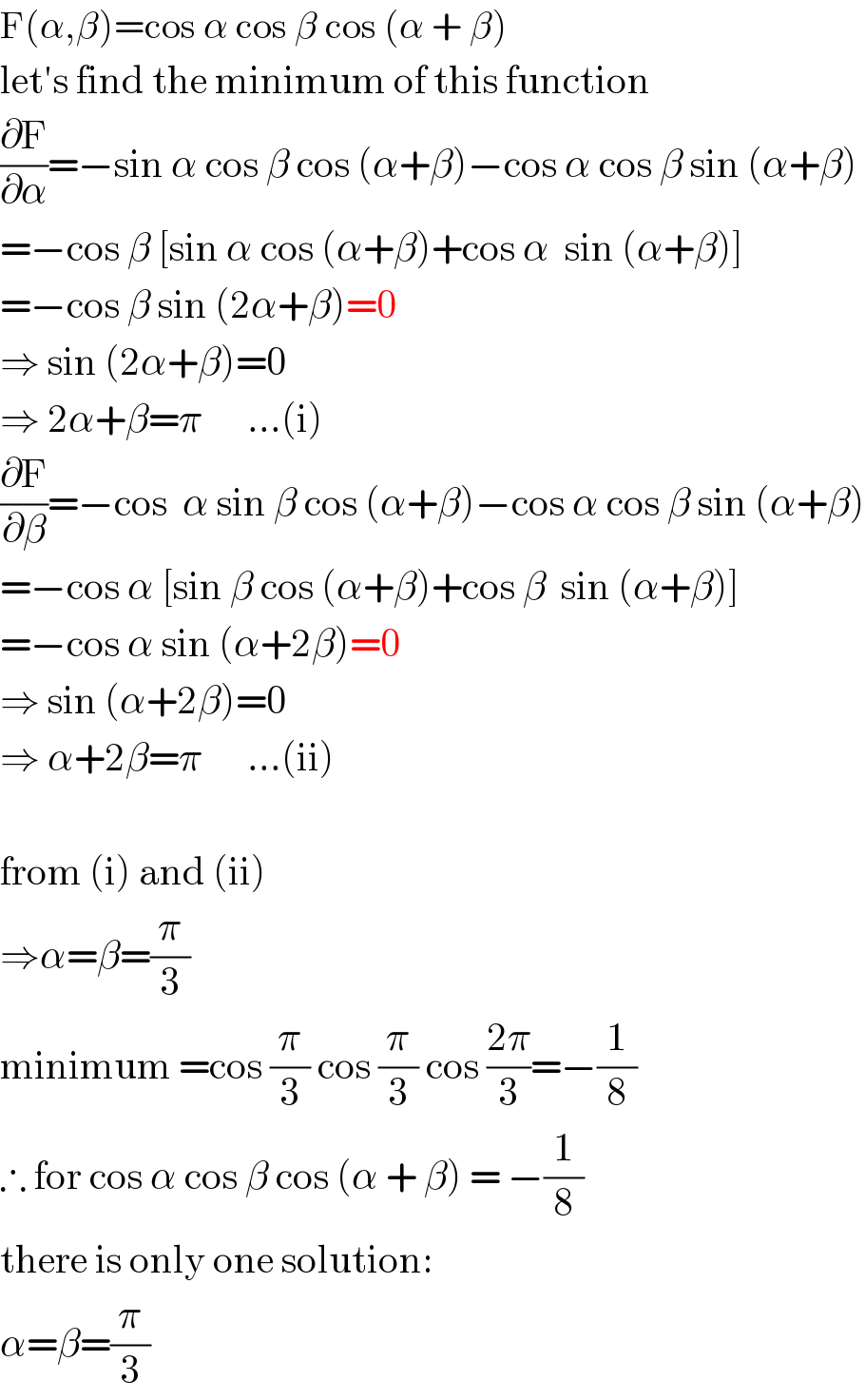 F(α,β)=cos α cos β cos (α + β)  let′s find the minimum of this function  (∂F/∂α)=−sin α cos β cos (α+β)−cos α cos β sin (α+β)  =−cos β [sin α cos (α+β)+cos α  sin (α+β)]  =−cos β sin (2α+β)=0  ⇒ sin (2α+β)=0  ⇒ 2α+β=π      ...(i)  (∂F/∂β)=−cos  α sin β cos (α+β)−cos α cos β sin (α+β)  =−cos α [sin β cos (α+β)+cos β  sin (α+β)]  =−cos α sin (α+2β)=0  ⇒ sin (α+2β)=0  ⇒ α+2β=π      ...(ii)    from (i) and (ii)  ⇒α=β=(π/3)  minimum =cos (π/3) cos (π/3) cos ((2π)/3)=−(1/8)  ∴ for cos α cos β cos (α + β) = −(1/8)  there is only one solution:  α=β=(π/3)  