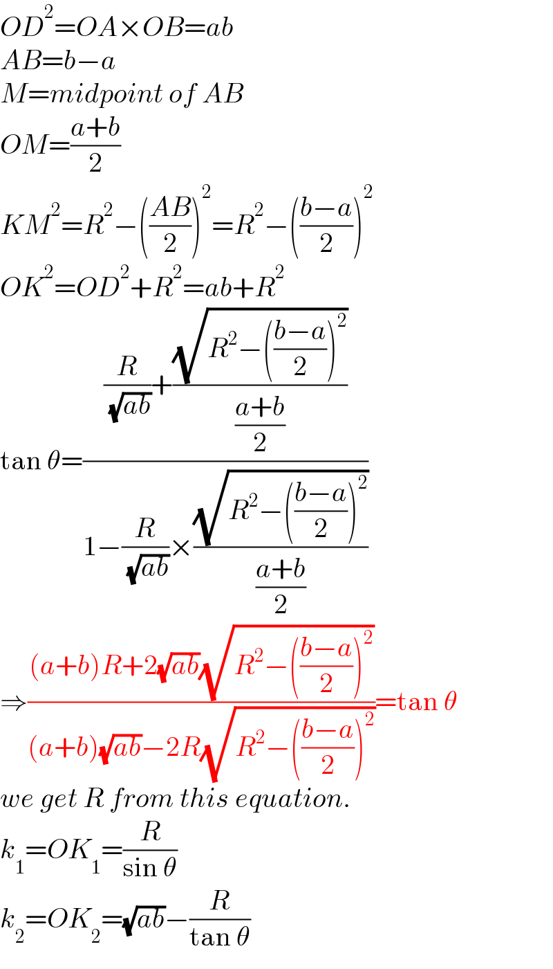 OD^2 =OA×OB=ab  AB=b−a  M=midpoint of AB  OM=((a+b)/2)  KM^2 =R^2 −(((AB)/2))^2 =R^2 −(((b−a)/2))^2   OK^2 =OD^2 +R^2 =ab+R^2   tan θ=(((R/( (√(ab))))+((√(R^2 −(((b−a)/2))^2 ))/((a+b)/2)))/(1−(R/( (√(ab))))×((√(R^2 −(((b−a)/2))^2 ))/((a+b)/2))))  ⇒(((a+b)R+2(√(ab))(√(R^2 −(((b−a)/2))^2 )))/((a+b)(√(ab))−2R(√(R^2 −(((b−a)/2))^2 ))))=tan θ  we get R from this equation.  k_1 =OK_1 =(R/(sin θ))  k_2 =OK_2 =(√(ab))−(R/(tan θ))  