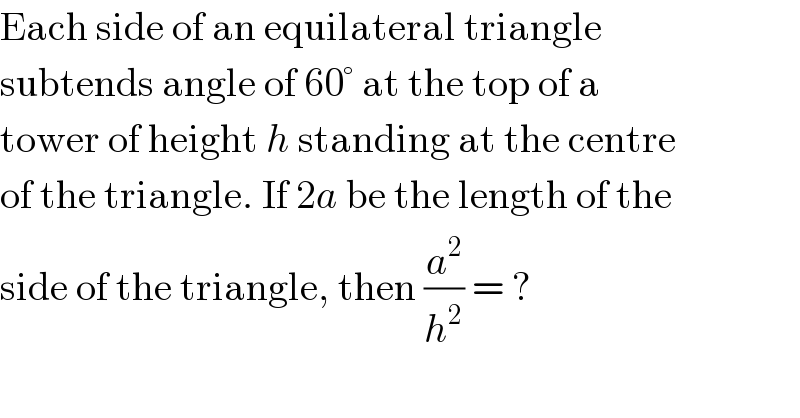 Each side of an equilateral triangle  subtends angle of 60° at the top of a  tower of height h standing at the centre  of the triangle. If 2a be the length of the  side of the triangle, then (a^2 /h^2 ) = ?  