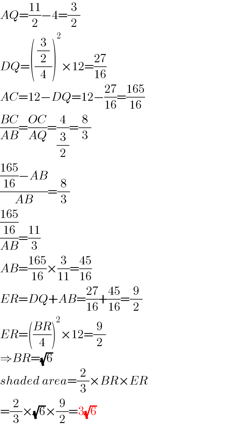 AQ=((11)/2)−4=(3/2)  DQ=((( (3/2) )/4))^2 ×12=((27)/(16))  AC=12−DQ=12−((27)/(16))=((165)/(16))  ((BC)/(AB))=((OC)/(AQ))=(4/(3/2))=(8/3)  ((((165)/(16))−AB)/(AB))=(8/3)  (((165)/(16))/(AB))=((11)/3)  AB=((165)/(16))×(3/(11))=((45)/(16))  ER=DQ+AB=((27)/(16))+((45)/(16))=(9/2)  ER=(((BR)/4))^2 ×12=(9/2)  ⇒BR=(√6)  shaded area=(2/3)×BR×ER  =(2/3)×(√6)×(9/2)=3(√6)  