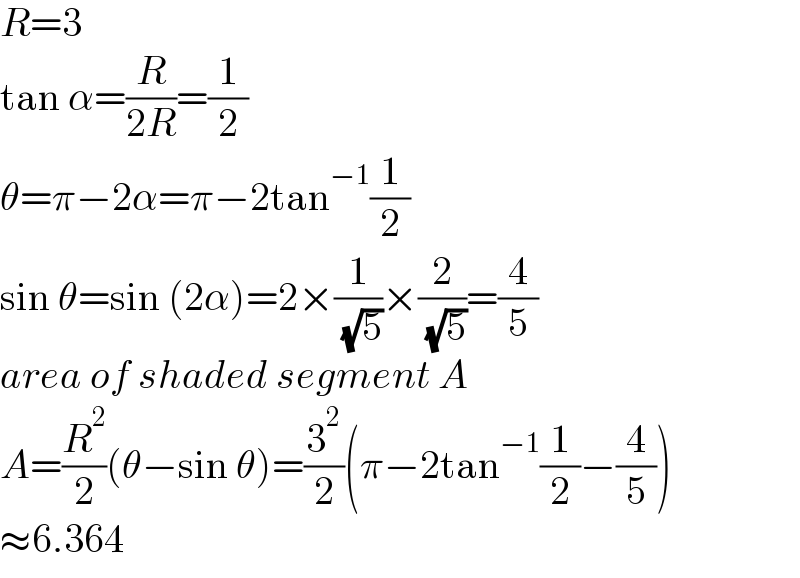 R=3  tan α=(R/(2R))=(1/2)  θ=π−2α=π−2tan^(−1) (1/2)  sin θ=sin (2α)=2×(1/( (√5)))×(2/( (√5)))=(4/5)  area of shaded segment A  A=(R^2 /2)(θ−sin θ)=(3^2 /2)(π−2tan^(−1) (1/2)−(4/5))  ≈6.364  
