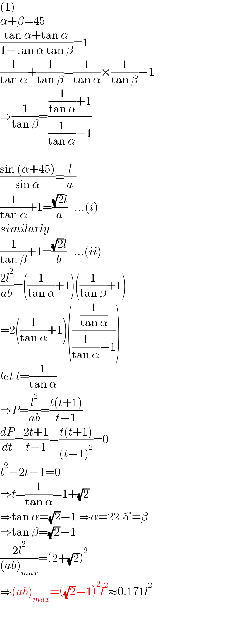 (1)  α+β=45  ((tan α+tan α)/(1−tan α tan β))=1  (1/(tan α))+(1/(tan β))=(1/(tan α))×(1/(tan β))−1  ⇒(1/(tan β))=(((1/(tan α))+1)/((1/(tan α))−1))    ((sin (α+45))/(sin α))=(l/a)  (1/(tan α))+1=(((√2)l)/a)   ...(i)  similarly  (1/(tan β))+1=(((√2)l)/b)   ...(ii)  ((2l^2 )/(ab))=((1/(tan α))+1)((1/(tan β))+1)  =2((1/(tan α))+1)(((1/(tan α))/((1/(tan α))−1)))  let t=(1/(tan α))  ⇒P=(l^2 /(ab))=((t(t+1))/(t−1))  (dP/dt)=((2t+1)/(t−1))−((t(t+1))/((t−1)^2 ))=0  t^2 −2t−1=0  ⇒t=(1/(tan α))=1+(√2)  ⇒tan α=(√2)−1 ⇒α=22.5°=β  ⇒tan β=(√2)−1  ((2l^2 )/((ab)_(max) ))=(2+(√2))^2   ⇒(ab)_(max) =((√2)−1)^2 l^2 ≈0.171l^2   
