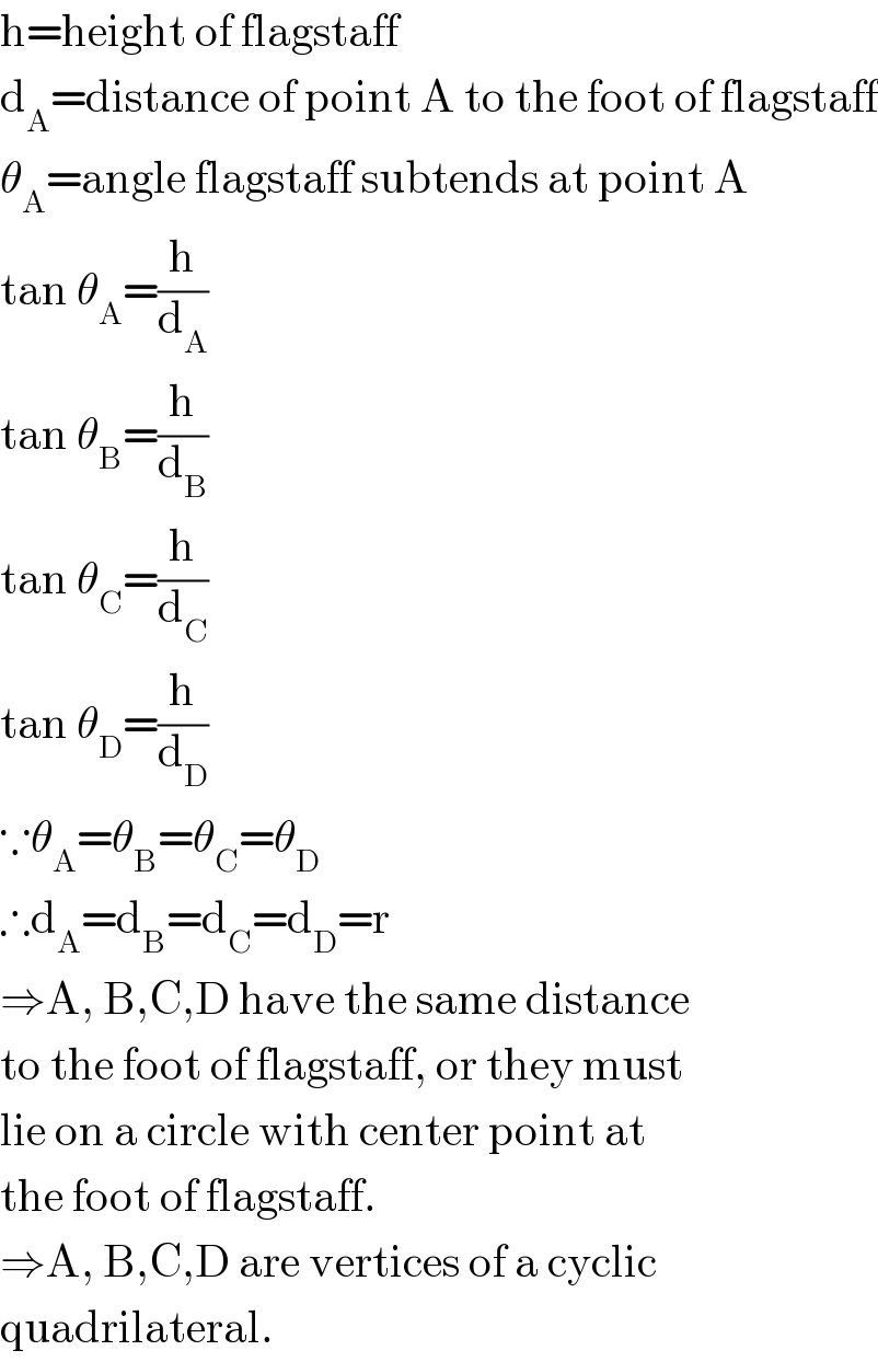 h=height of flagstaff  d_A =distance of point A to the foot of flagstaff  θ_A =angle flagstaff subtends at point A  tan θ_A =(h/d_A )  tan θ_B =(h/d_B )  tan θ_C =(h/d_C )  tan θ_D =(h/d_D )  ∵θ_A =θ_B =θ_C =θ_D   ∴d_A =d_B =d_C =d_D =r  ⇒A, B,C,D have the same distance  to the foot of flagstaff, or they must  lie on a circle with center point at  the foot of flagstaff.  ⇒A, B,C,D are vertices of a cyclic  quadrilateral.  